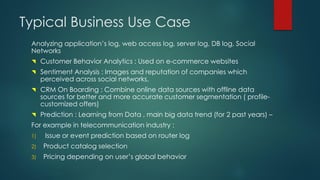 Typical Business Use Case
Analyzing application’s log, web access log, server log, DB log, Social
Networks
 Customer Behavior Analytics : Used on e-commerce websites
 Sentiment Analysis : Images and reputation of companies which
perceived across social networks.
 CRM On Boarding : Combine online data sources with offline data
sources for better and more accurate customer segmentation ( profile-
customized offers)
 Prediction : Learning from Data , main big data trend (for 2 past years) –
For example in telecommunication industry :
1) Issue or event prediction based on router log
2) Product catalog selection
3) Pricing depending on user’s global behavior
 