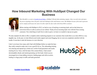 Scalable Social Media                                800.305.9420 
How Inbound Marketing With HubSpot Changed Our
Business
Alisa Meredith is co-owner at Scalable Social Media, a HubSpot
VAR and online marketing company. Alisa is an avid writer and
enjoys the process of getting to know the goals, needs and challenges
of the small business owner. She HubSpots because of the leads it
generates for her company and because she wants to be able to offer
the same results with obvious ROI to customers.
Before starting with HubSpot in 2012, we had no way of tracking or nurturing
leads, and we had almost no conversion forms or calls to action on our website.
Nearly all our incoming leads were referrals from
existing customers. Not a bad thing in itself, but
in order to grow, we knew we needed to step up
our game.
We also wanted to be able to offer a complete
online marketing program to our customers that
would allow us to show ROI in a very tangible
 