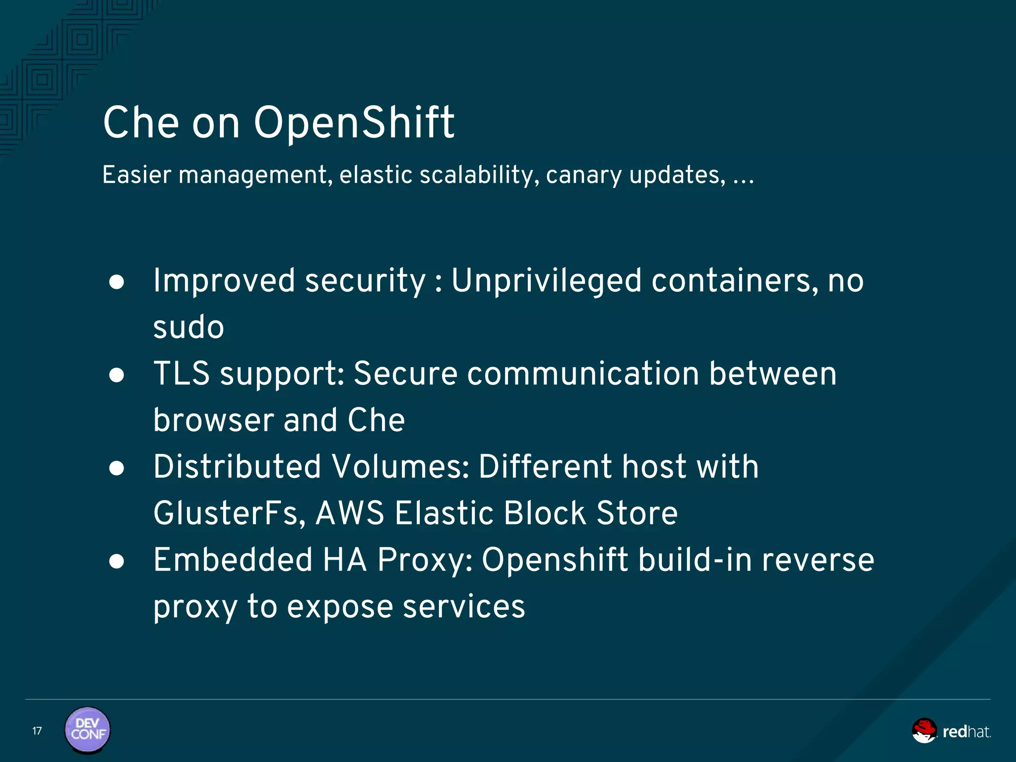 Che on OpenShift
17
Easier management, elastic scalability, canary updates, …
● Improved security : Unprivileged containers, no
sudo
● TLS support: Secure communication between
browser and Che
● Distributed Volumes: Different host with
GlusterFs, AWS Elastic Block Store
● Embedded HA Proxy: Openshift build-in reverse
proxy to expose services
 