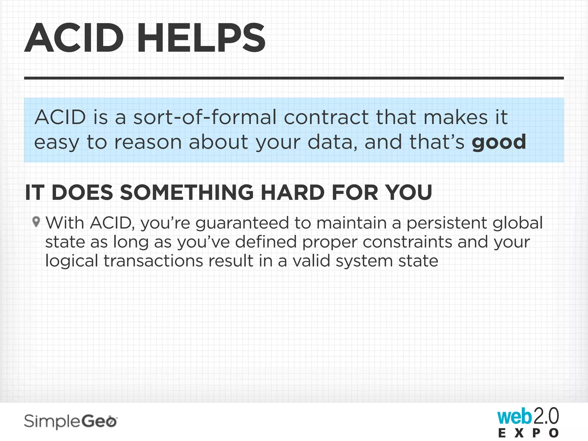 ACID HELPS
ACID is a sort-of-formal contract that makes it
easy to reason about your data, and that’s good

IT DOES SOMETHING HARD FOR YOU
 With ACID, you’re guaranteed to maintain a persistent global
 state as long as you’ve defined proper constraints and your
 logical transactions result in a valid system state
 
