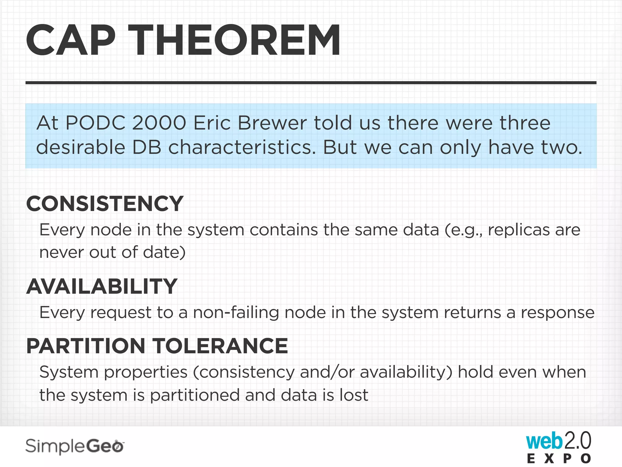 CAP THEOREM
At PODC 2000 Eric Brewer told us there were three
desirable DB characteristics. But we can only have two.

CONSISTENCY
 Every node in the system contains the same data (e.g., replicas are
 never out of date)

AVAILABILITY
 Every request to a non-failing node in the system returns a response

PARTITION TOLERANCE
 System properties (consistency and/or availability) hold even when
 the system is partitioned and data is lost
 