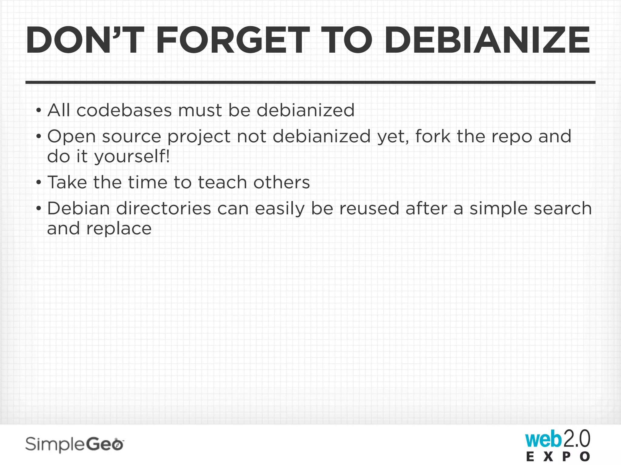 DON’T FORGET TO DEBIANIZE
• All codebases must be debianized
• Open source project not debianized yet, fork the repo and
  do it yourself!
• Take the time to teach others
• Debian directories can easily be reused after a simple search
  and replace
 