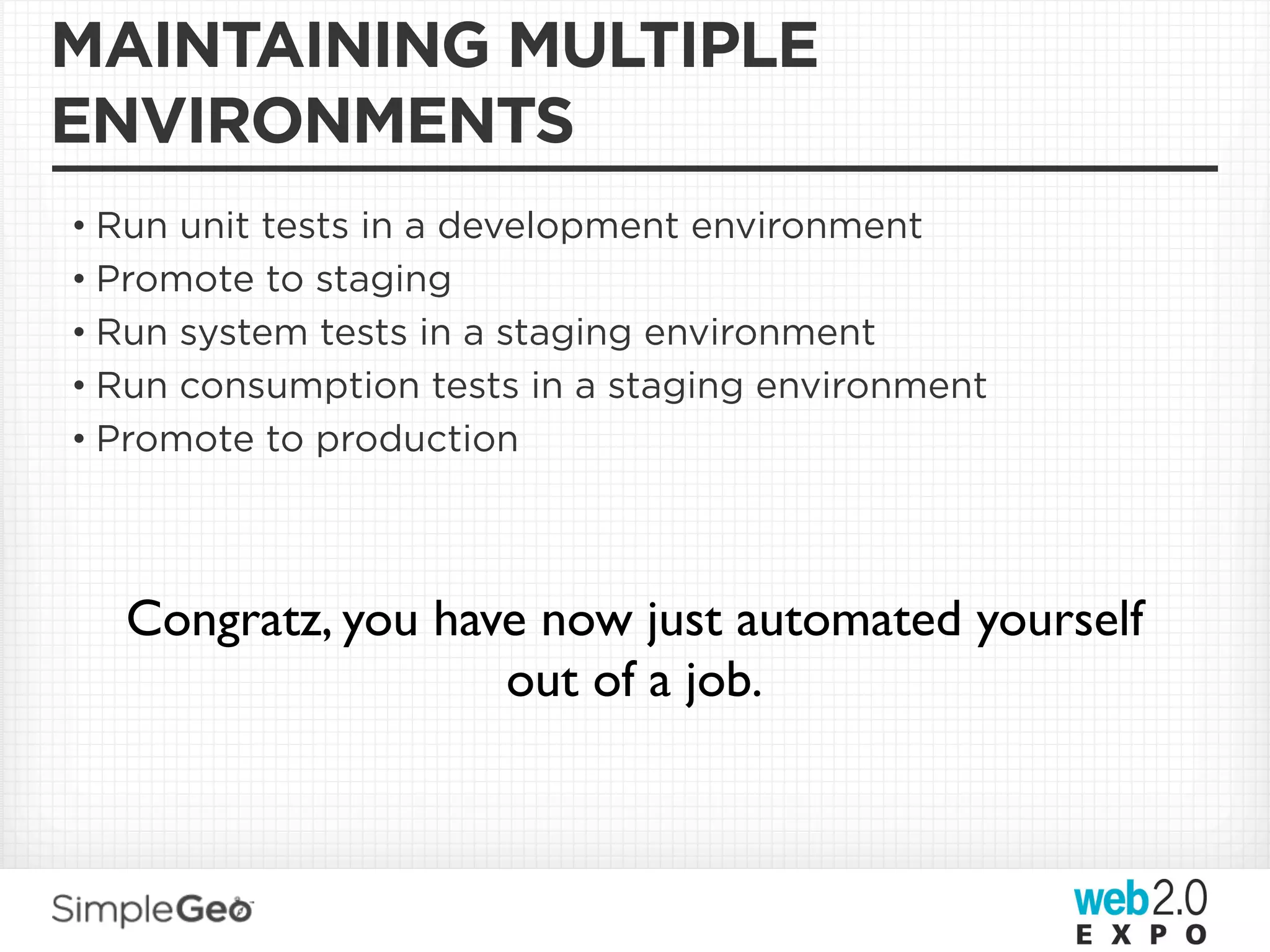 MAINTAINING MULTIPLE
ENVIRONMENTS
• Run unit tests in a development environment
• Promote to staging
• Run system tests in a staging environment
• Run consumption tests in a staging environment
• Promote to production




  Congratz, you have now just automated yourself
                   out of a job.
 