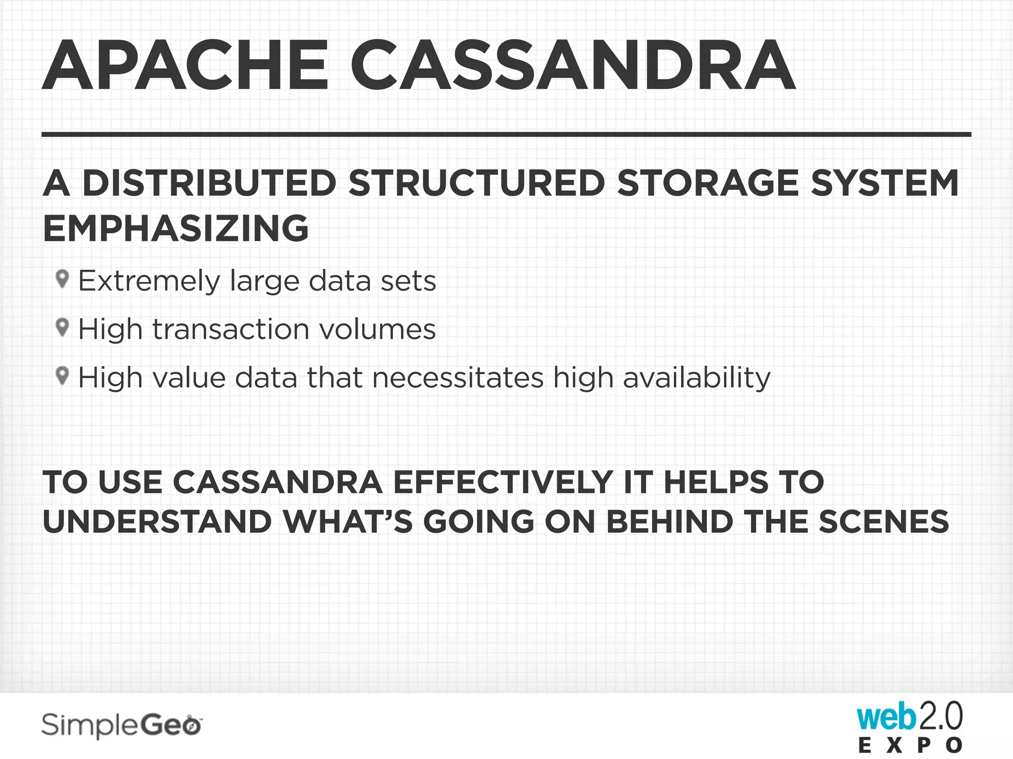 APACHE CASSANDRA
A DISTRIBUTED STRUCTURED STORAGE SYSTEM
EMPHASIZING
 Extremely large data sets
 High transaction volumes
 High value data that necessitates high availability


TO USE CASSANDRA EFFECTIVELY IT HELPS TO
UNDERSTAND WHAT’S GOING ON BEHIND THE SCENES
 
