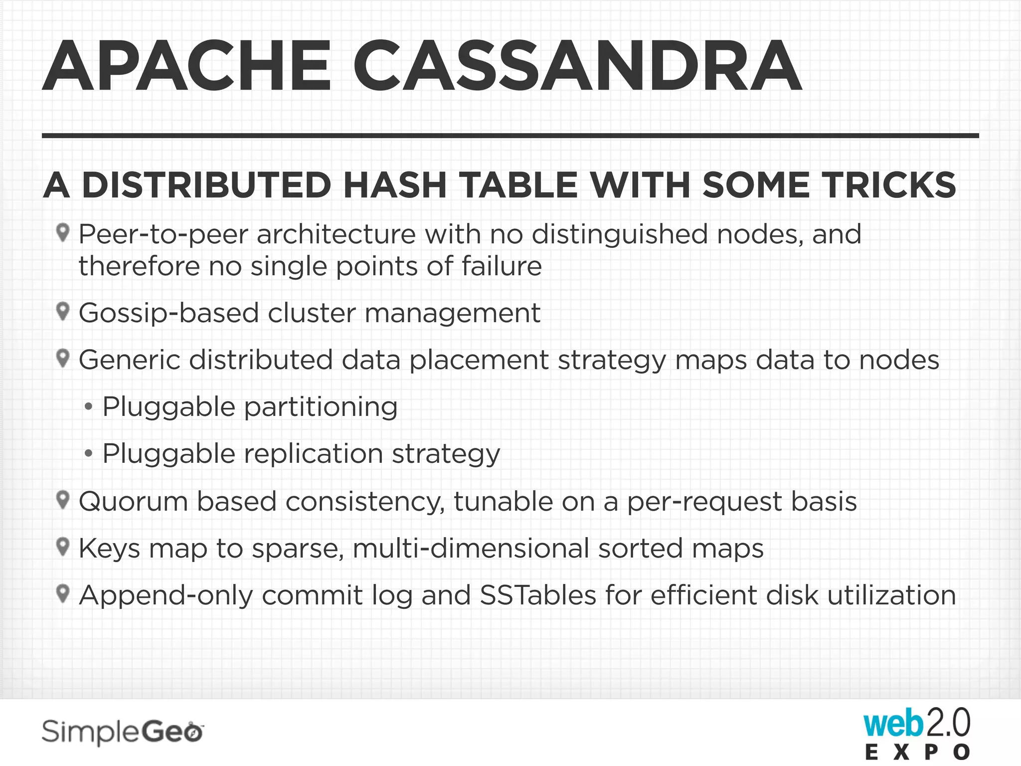 APACHE CASSANDRA
A DISTRIBUTED HASH TABLE WITH SOME TRICKS
 Peer-to-peer architecture with no distinguished nodes, and
 therefore no single points of failure
 Gossip-based cluster management
 Generic distributed data placement strategy maps data to nodes
 • Pluggable partitioning
 • Pluggable replication strategy
 Quorum based consistency, tunable on a per-request basis
 Keys map to sparse, multi-dimensional sorted maps
 Append-only commit log and SSTables for efficient disk utilization
 