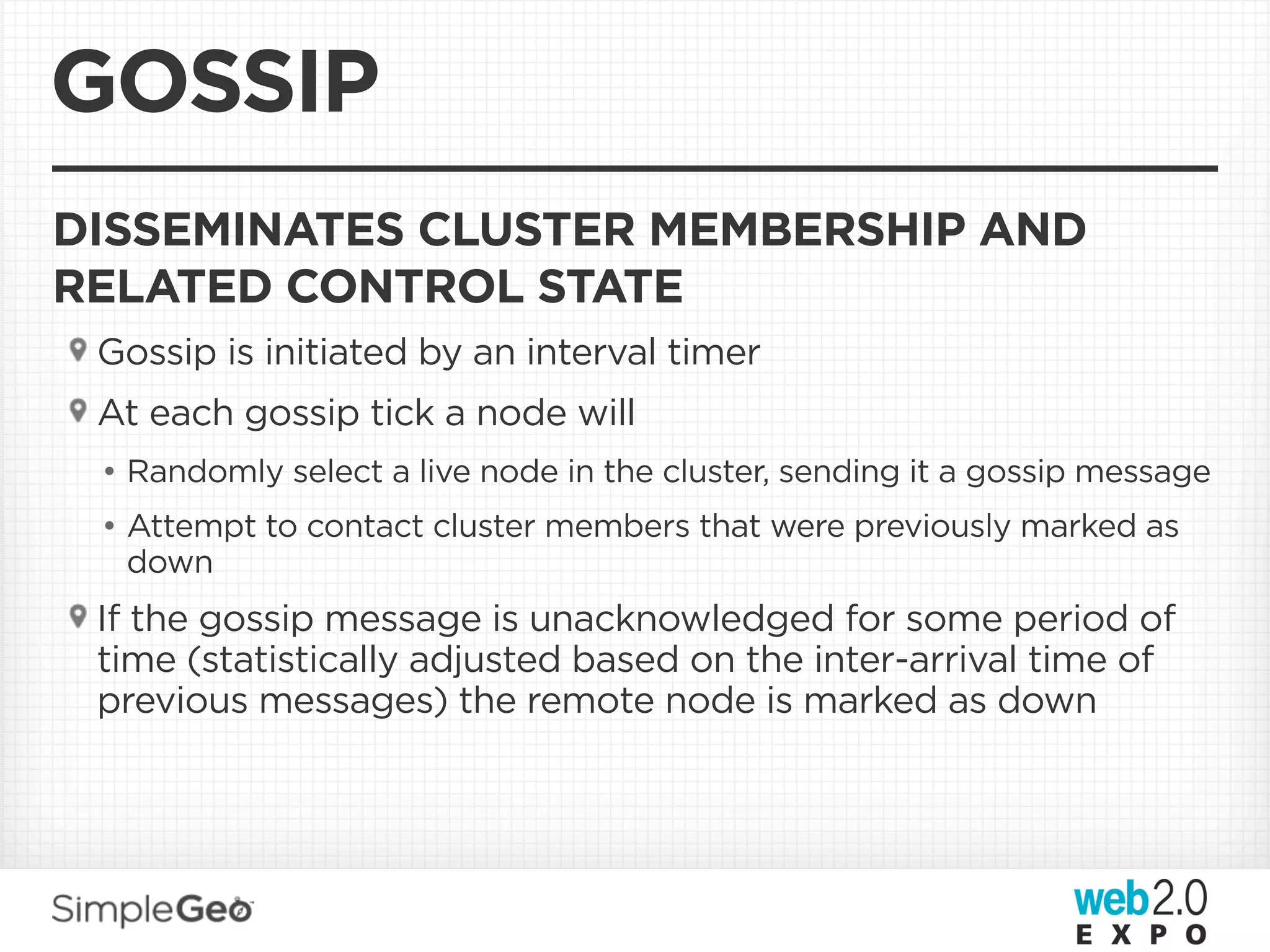 GOSSIP
DISSEMINATES CLUSTER MEMBERSHIP AND
RELATED CONTROL STATE
 Gossip is initiated by an interval timer
 At each gossip tick a node will
 • Randomly select a live node in the cluster, sending it a gossip message
 • Attempt to contact cluster members that were previously marked as
   down
 If the gossip message is unacknowledged for some period of
 time (statistically adjusted based on the inter-arrival time of
 previous messages) the remote node is marked as down
 
