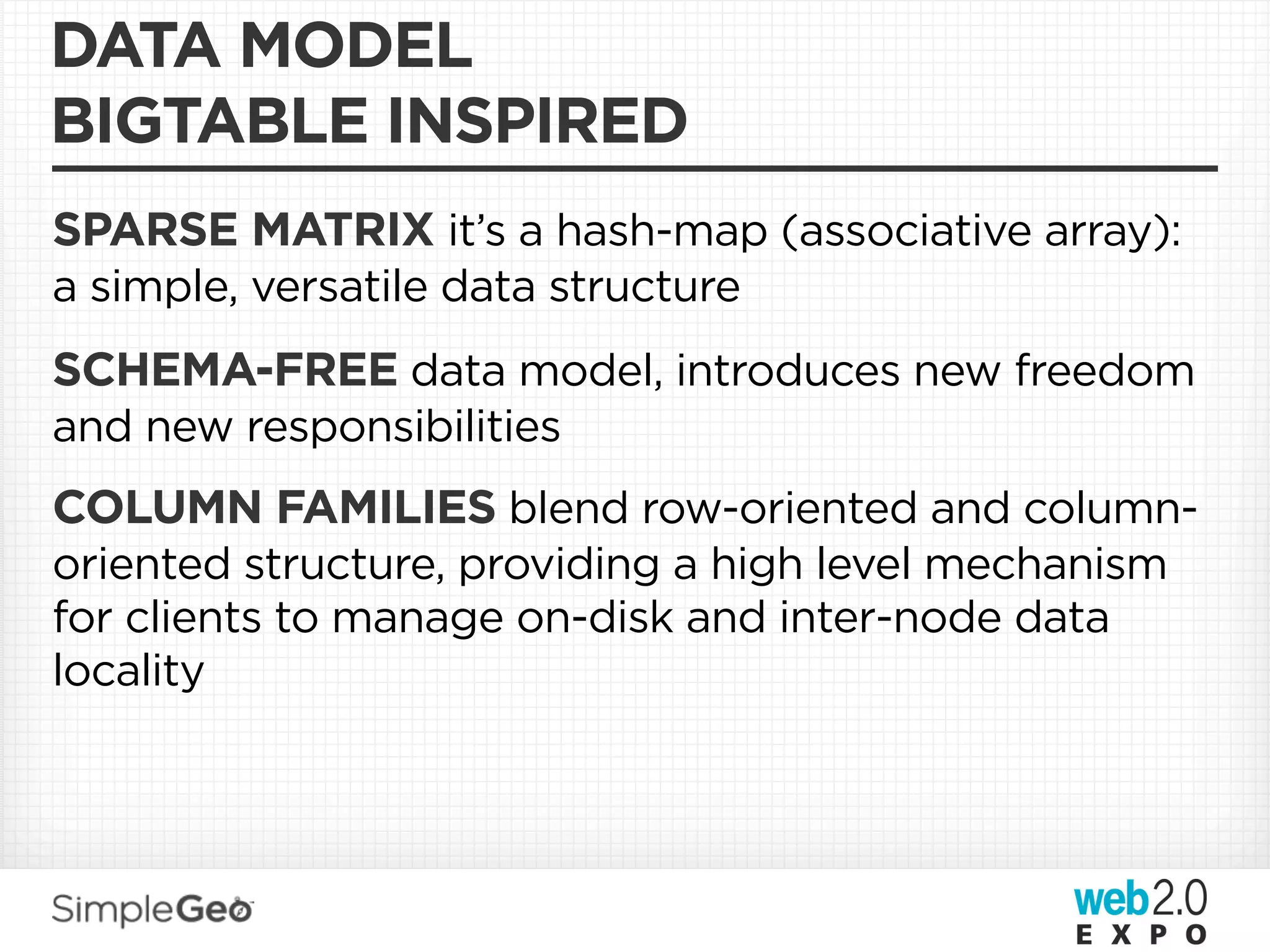 DATA MODEL
BIGTABLE INSPIRED
SPARSE MATRIX it’s a hash-map (associative array):
a simple, versatile data structure
SCHEMA-FREE data model, introduces new freedom
and new responsibilities
COLUMN FAMILIES blend row-oriented and column-
oriented structure, providing a high level mechanism
for clients to manage on-disk and inter-node data
locality
 