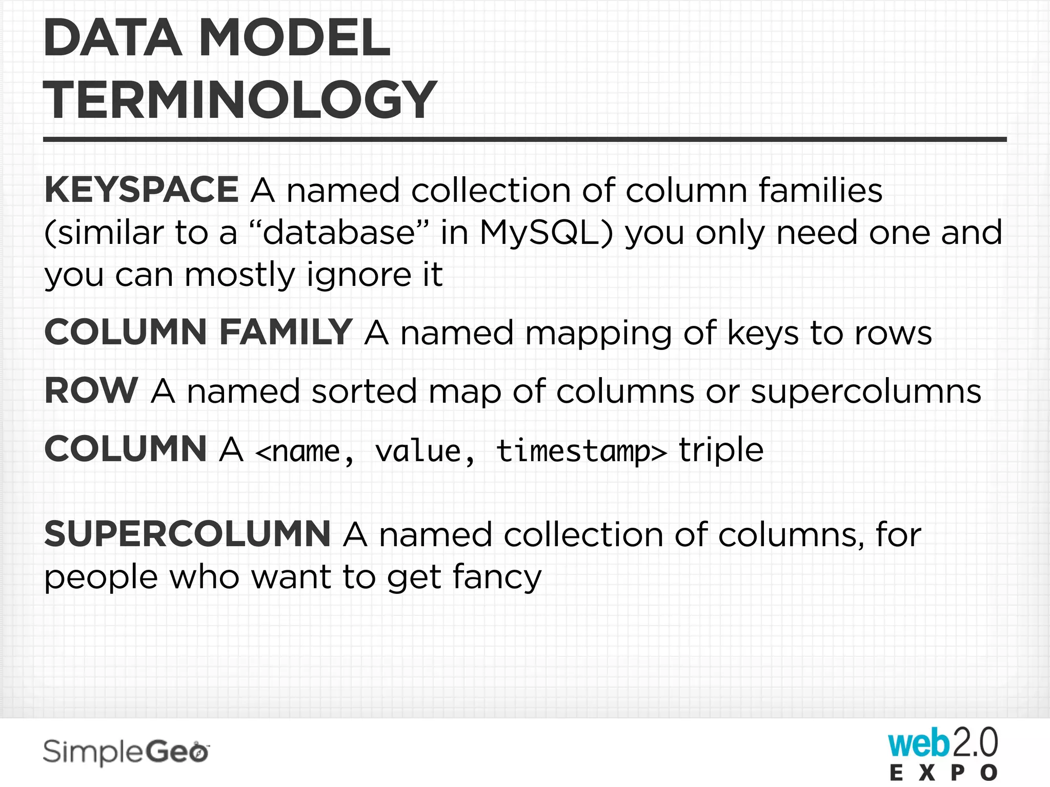 DATA MODEL
TERMINOLOGY
KEYSPACE A named collection of column families
(similar to a “database” in MySQL) you only need one and
you can mostly ignore it
COLUMN FAMILY A named mapping of keys to rows
ROW A named sorted map of columns or supercolumns
COLUMN A <name, value, timestamp> triple

SUPERCOLUMN A named collection of columns, for
people who want to get fancy
 