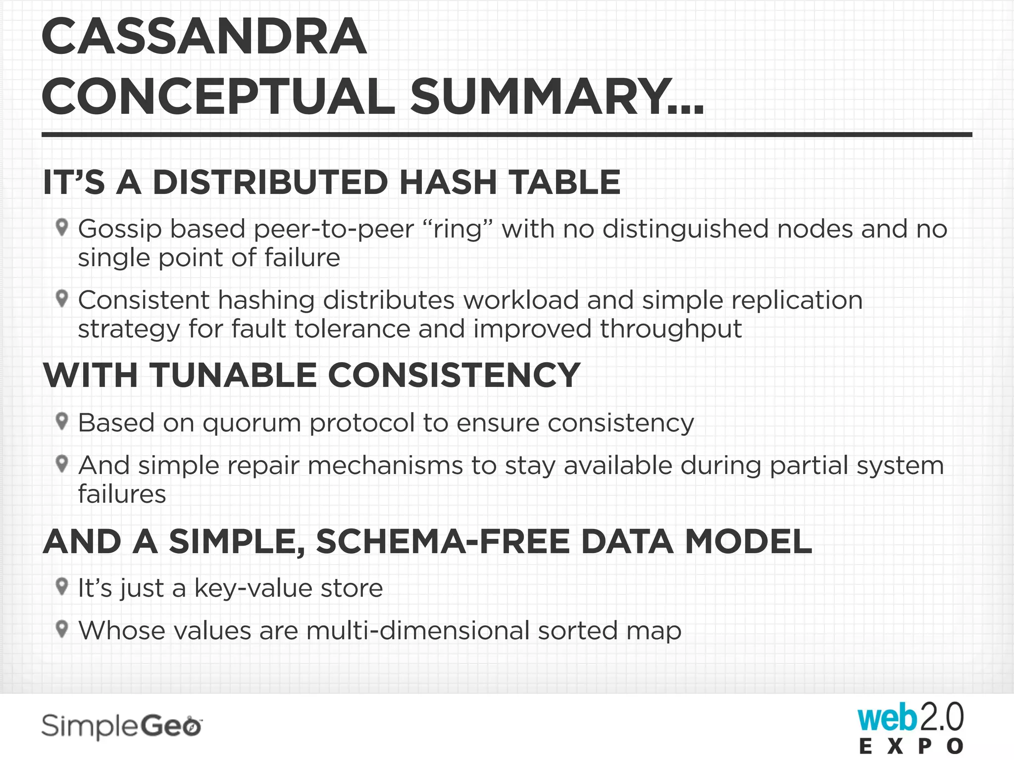 CASSANDRA
CONCEPTUAL SUMMARY...
IT’S A DISTRIBUTED HASH TABLE
 Gossip based peer-to-peer “ring” with no distinguished nodes and no
 single point of failure
 Consistent hashing distributes workload and simple replication
 strategy for fault tolerance and improved throughput
WITH TUNABLE CONSISTENCY
 Based on quorum protocol to ensure consistency
 And simple repair mechanisms to stay available during partial system
 failures
AND A SIMPLE, SCHEMA-FREE DATA MODEL
 It’s just a key-value store
 Whose values are multi-dimensional sorted map
 