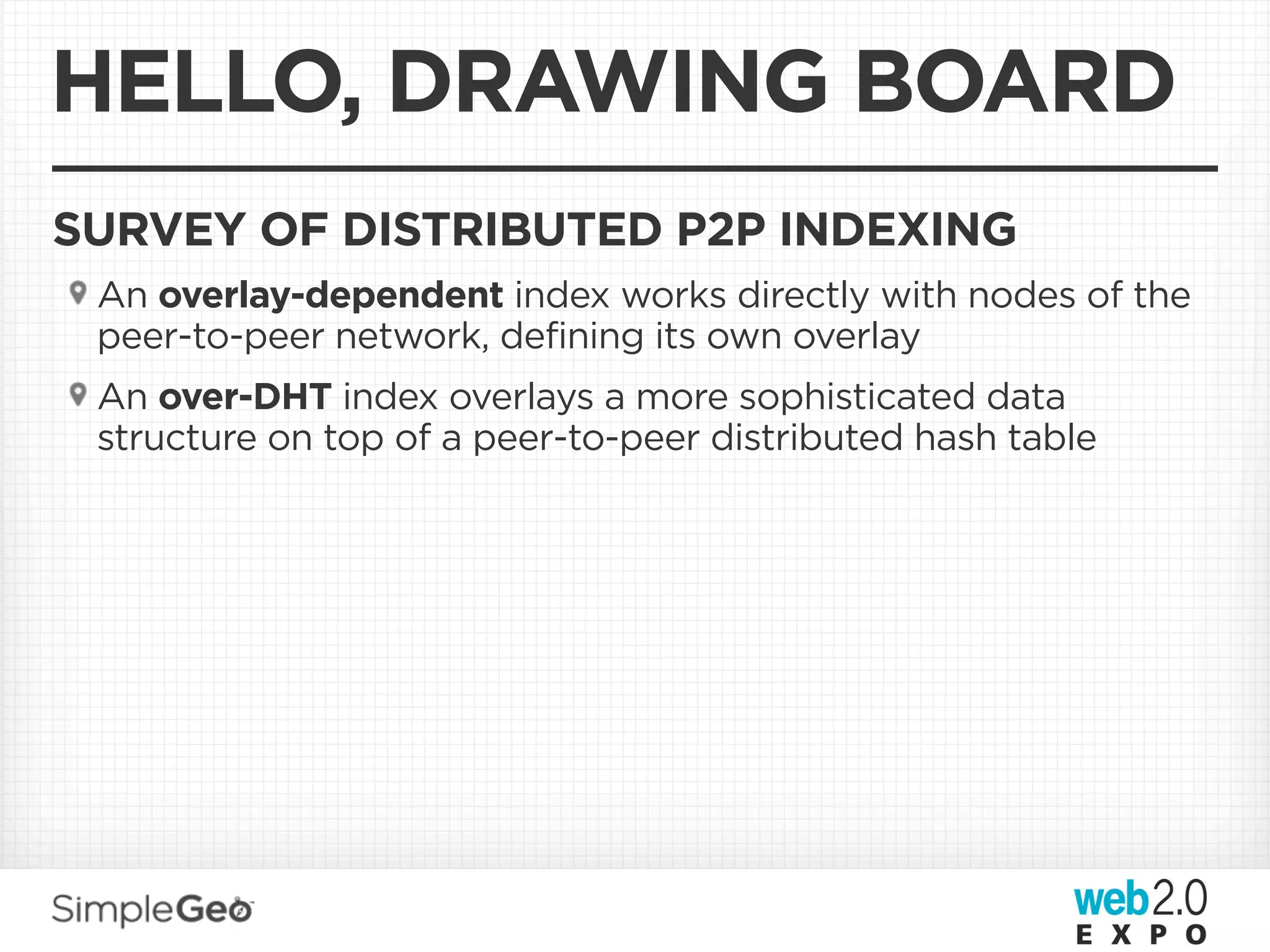 HELLO, DRAWING BOARD
SURVEY OF DISTRIBUTED P2P INDEXING
 An overlay-dependent index works directly with nodes of the
 peer-to-peer network, defining its own overlay
 An over-DHT index overlays a more sophisticated data
 structure on top of a peer-to-peer distributed hash table
 