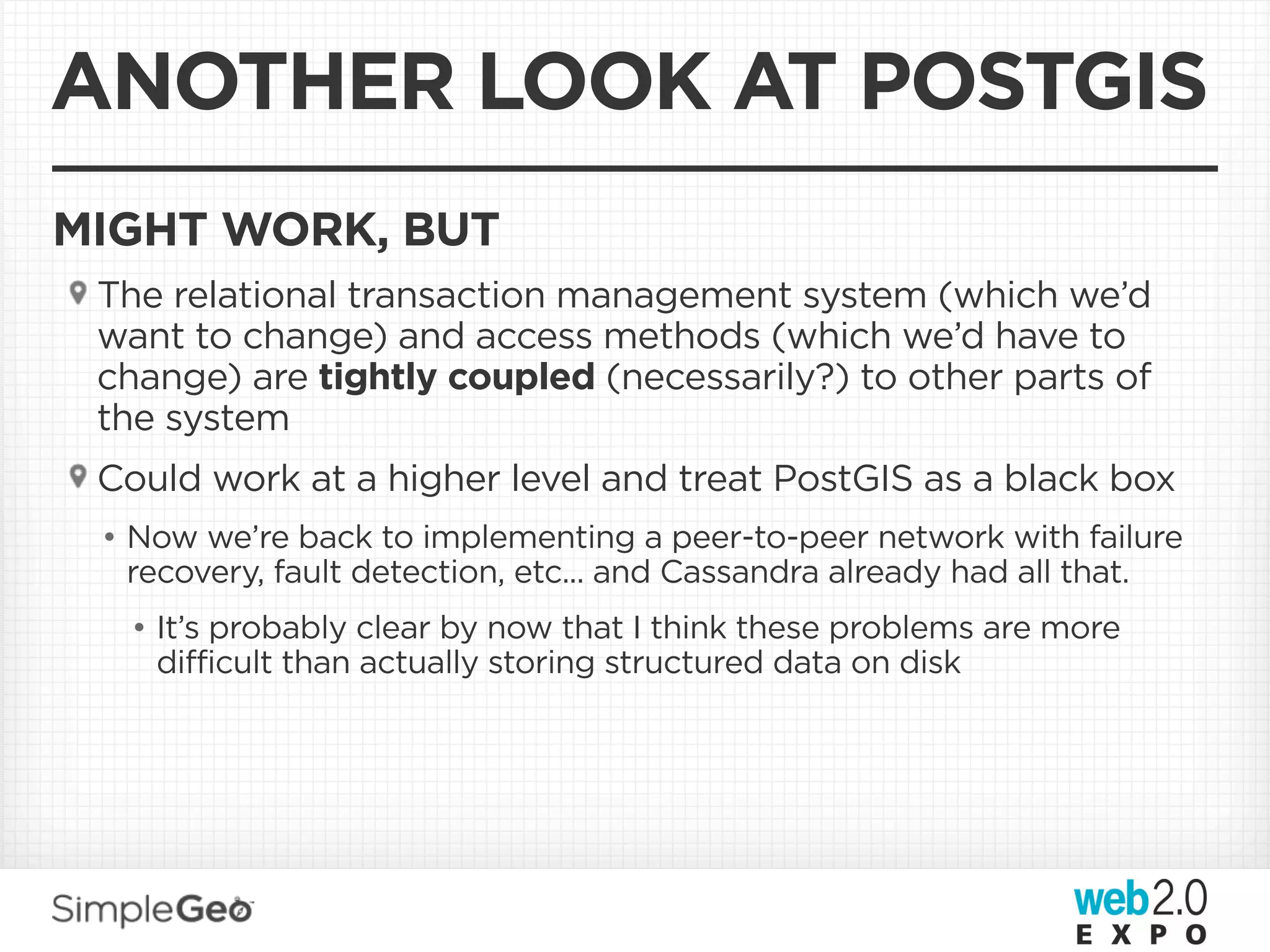 ANOTHER LOOK AT POSTGIS
MIGHT WORK, BUT
 The relational transaction management system (which we’d
 want to change) and access methods (which we’d have to
 change) are tightly coupled (necessarily?) to other parts of
 the system
 Could work at a higher level and treat PostGIS as a black box
 • Now we’re back to implementing a peer-to-peer network with failure
   recovery, fault detection, etc... and Cassandra already had all that.
  • It’s probably clear by now that I think these problems are more
    difficult than actually storing structured data on disk
 