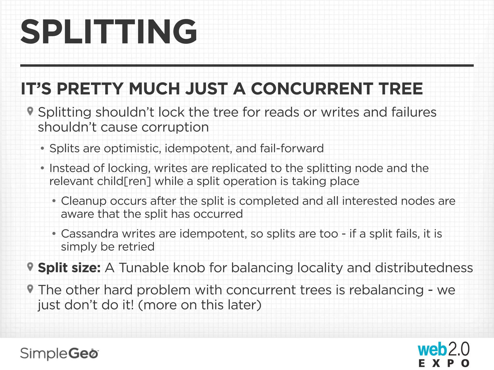 SPLITTING
IT’S PRETTY MUCH JUST A CONCURRENT TREE
 Splitting shouldn’t lock the tree for reads or writes and failures
 shouldn’t cause corruption
 • Splits are optimistic, idempotent, and fail-forward
 • Instead of locking, writes are replicated to the splitting node and the
   relevant child[ren] while a split operation is taking place
   • Cleanup occurs after the split is completed and all interested nodes are
     aware that the split has occurred
   • Cassandra writes are idempotent, so splits are too - if a split fails, it is
     simply be retried
 Split size: A Tunable knob for balancing locality and distributedness
 The other hard problem with concurrent trees is rebalancing - we
 just don’t do it! (more on this later)
 