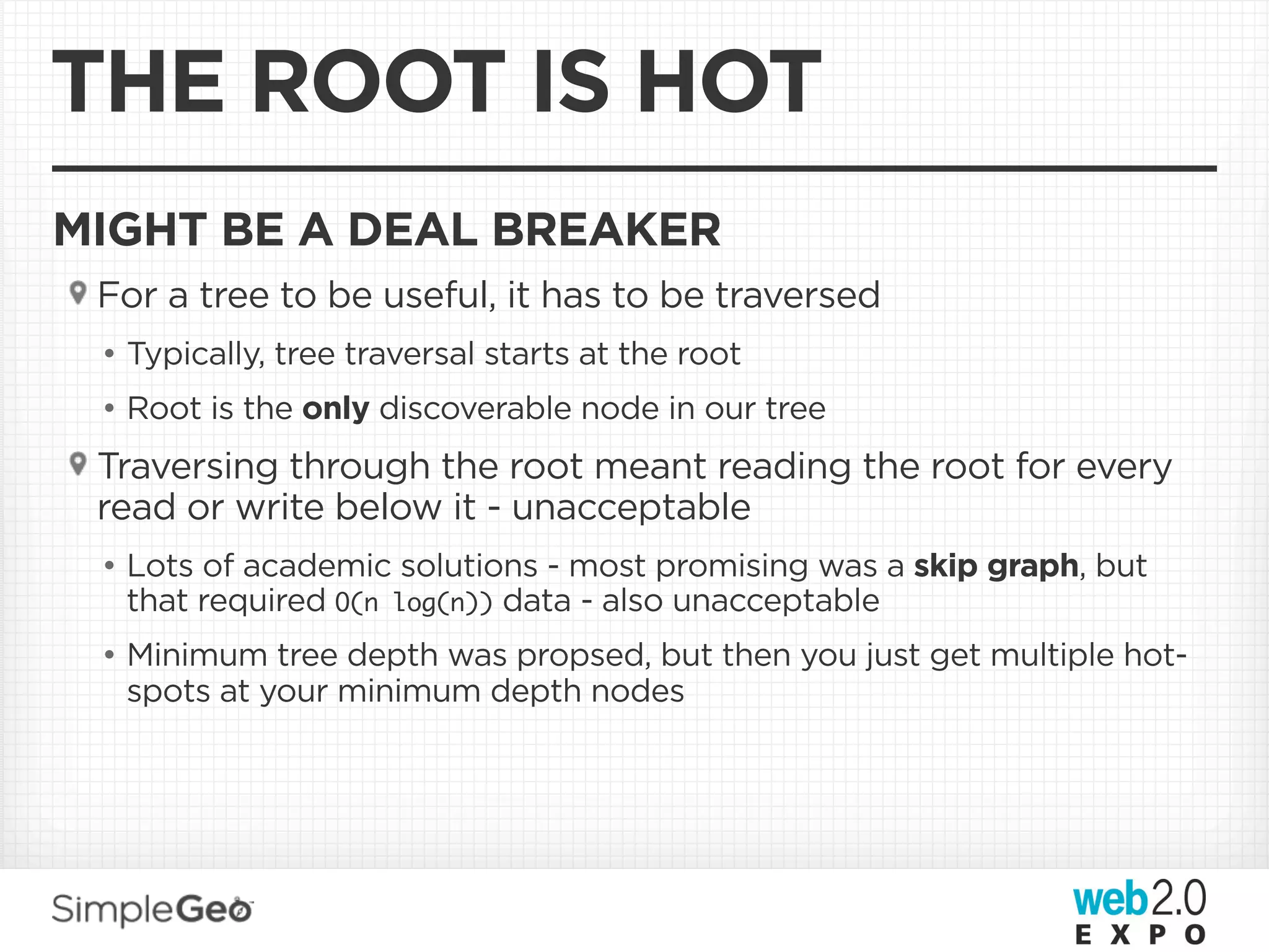 THE ROOT IS HOT
MIGHT BE A DEAL BREAKER
 For a tree to be useful, it has to be traversed
 • Typically, tree traversal starts at the root
 • Root is the only discoverable node in our tree
 Traversing through the root meant reading the root for every
 read or write below it - unacceptable
 • Lots of academic solutions - most promising was a skip graph, but
   that required O(n log(n)) data - also unacceptable
 • Minimum tree depth was propsed, but then you just get multiple hot-
   spots at your minimum depth nodes
 