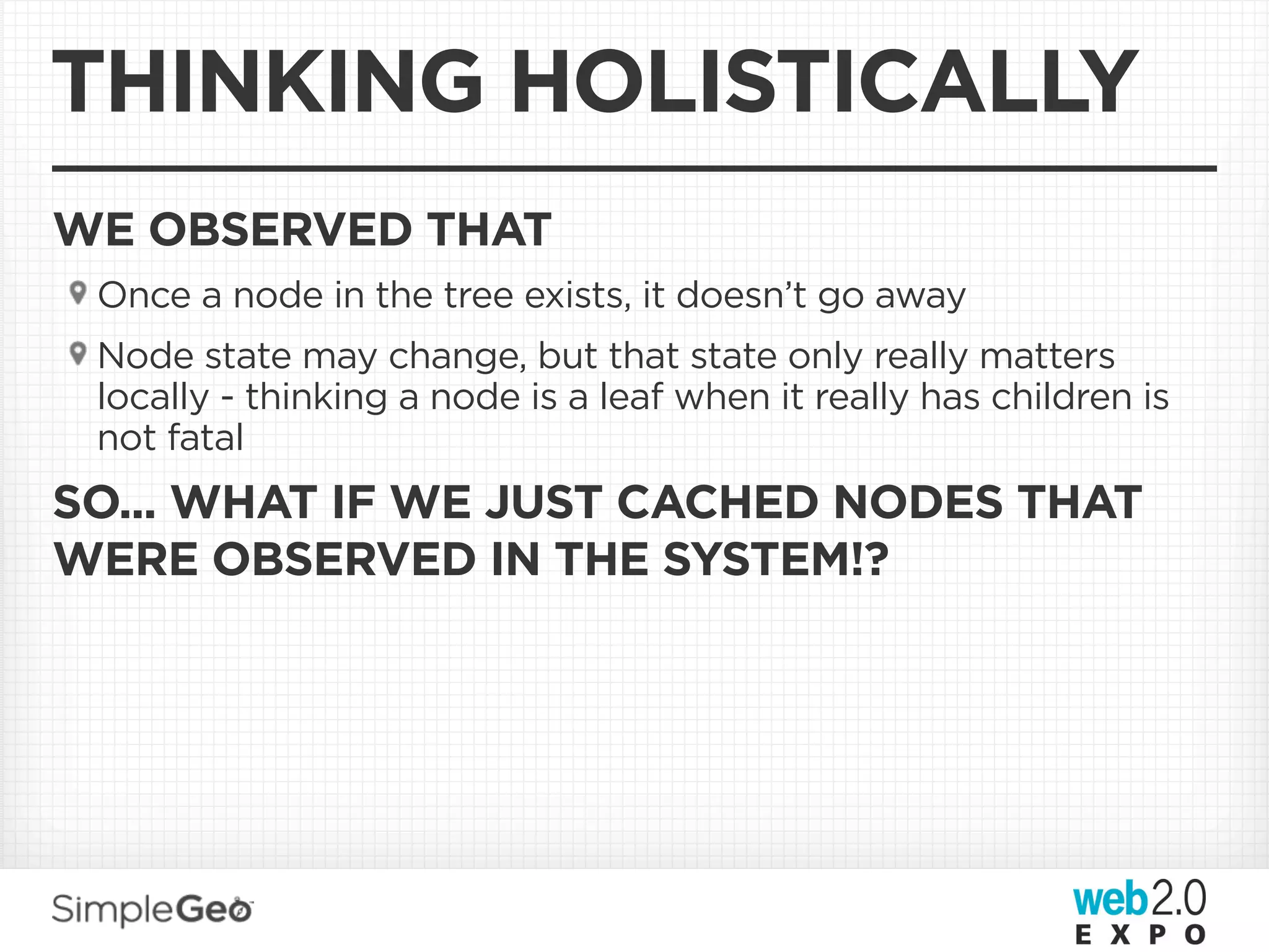 THINKING HOLISTICALLY
WE OBSERVED THAT
 Once a node in the tree exists, it doesn’t go away
 Node state may change, but that state only really matters
 locally - thinking a node is a leaf when it really has children is
 not fatal
SO... WHAT IF WE JUST CACHED NODES THAT
WERE OBSERVED IN THE SYSTEM!?
 