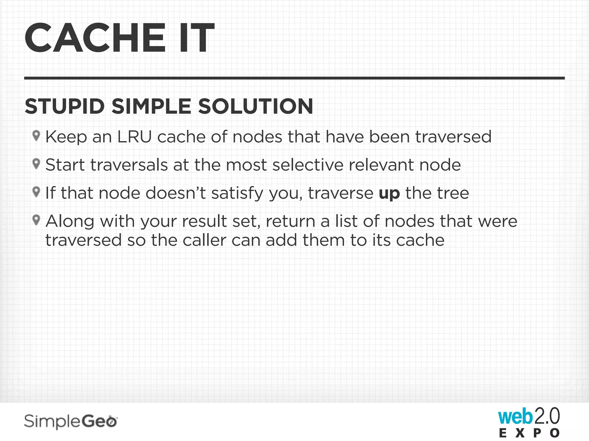 CACHE IT
STUPID SIMPLE SOLUTION
 Keep an LRU cache of nodes that have been traversed
 Start traversals at the most selective relevant node
 If that node doesn’t satisfy you, traverse up the tree
 Along with your result set, return a list of nodes that were
 traversed so the caller can add them to its cache
 