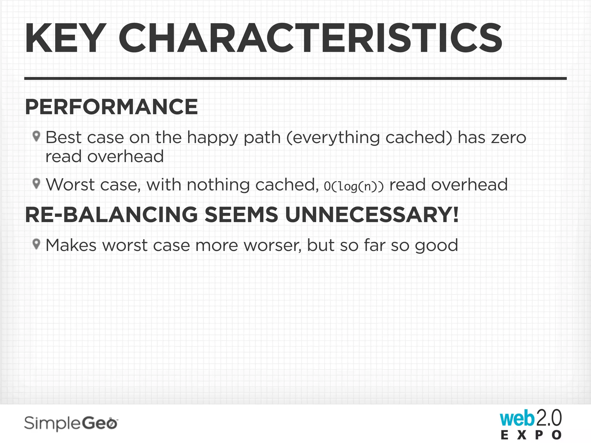 KEY CHARACTERISTICS
PERFORMANCE
 Best case on the happy path (everything cached) has zero
 read overhead
 Worst case, with nothing cached, O(log(n)) read overhead
RE-BALANCING SEEMS UNNECESSARY!
 Makes worst case more worser, but so far so good
 