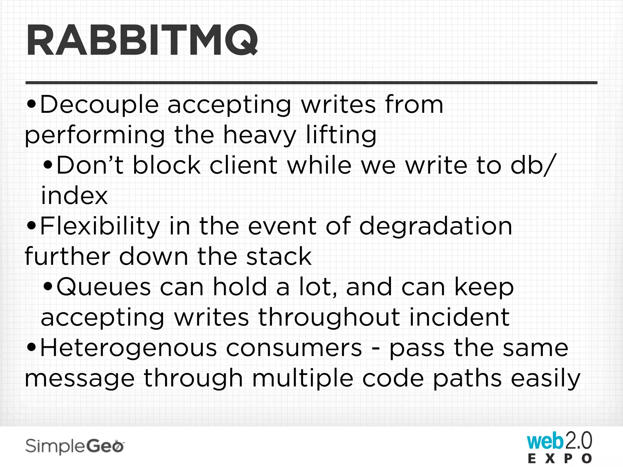 RABBITMQ
•Decouple accepting writes from
performing the heavy lifting
 •Don’t block client while we write to db/
 index
•Flexibility in the event of degradation
further down the stack
 •Queues can hold a lot, and can keep
 accepting writes throughout incident
•Heterogenous consumers - pass the same
message through multiple code paths easily
 