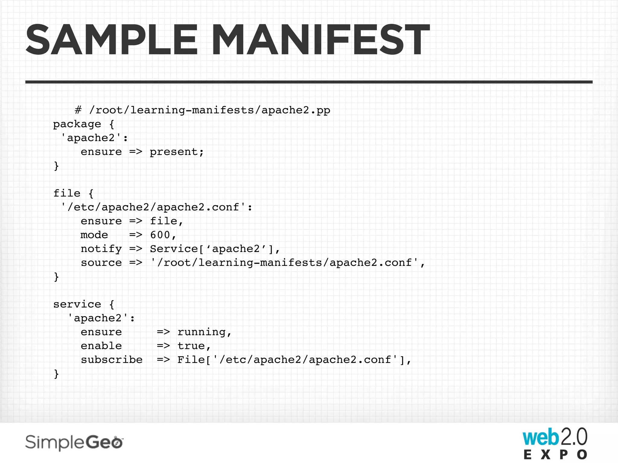 SAMPLE MANIFEST
     # /root/learning-manifests/apache2.pp
 package {
   'apache2':
      ensure => present;
 }

 file {
   '/etc/apache2/apache2.conf':
      ensure => file,
      mode   => 600,
      notify => Service[‘apache2’],
      source => '/root/learning-manifests/apache2.conf',
 }

 service {
   'apache2':
     ensure      => running,
     enable      => true,
     subscribe   => File['/etc/apache2/apache2.conf'],
 }
 