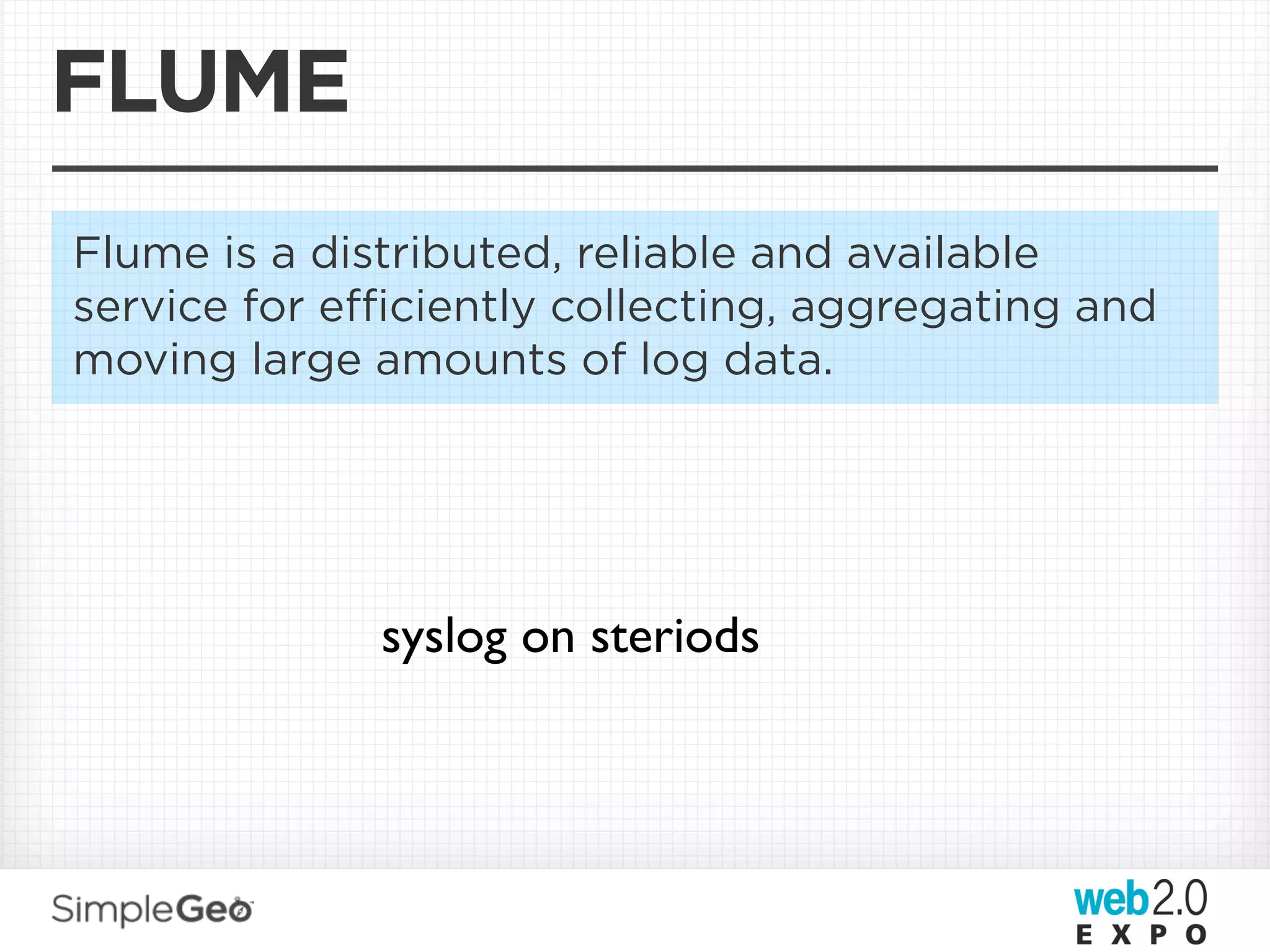 FLUME
Flume is a distributed, reliable and available
service for eﬃciently collecting, aggregating and
moving large amounts of log data.




             syslog on steriods
 