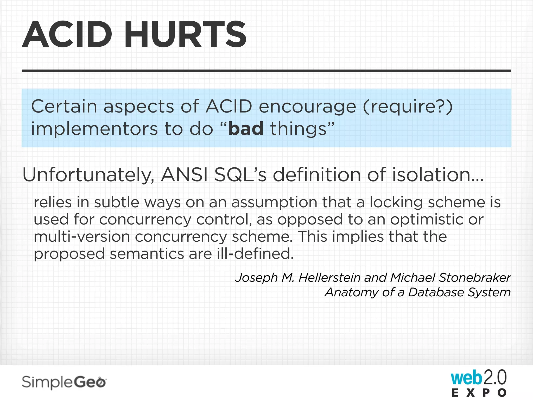 ACID HURTS
Certain aspects of ACID encourage (require?)
implementors to do “bad things”

Unfortunately, ANSI SQL’s definition of isolation...
 relies in subtle ways on an assumption that a locking scheme is
 used for concurrency control, as opposed to an optimistic or
 multi-version concurrency scheme. This implies that the
 proposed semantics are ill-defined.
                            Joseph M. Hellerstein and Michael Stonebraker
                                           Anatomy of a Database System
 