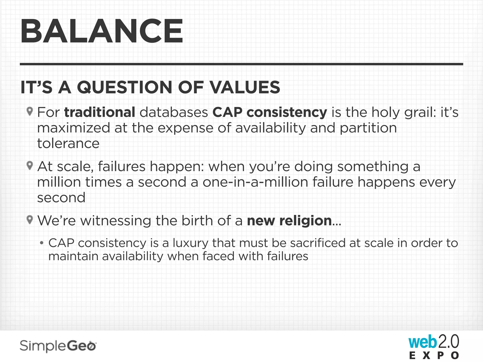 BALANCE
IT’S A QUESTION OF VALUES
 For traditional databases CAP consistency is the holy grail: it’s
 maximized at the expense of availability and partition
 tolerance
 At scale, failures happen: when you’re doing something a
 million times a second a one-in-a-million failure happens every
 second
 We’re witnessing the birth of a new religion...
 • CAP consistency is a luxury that must be sacrificed at scale in order to
   maintain availability when faced with failures
 