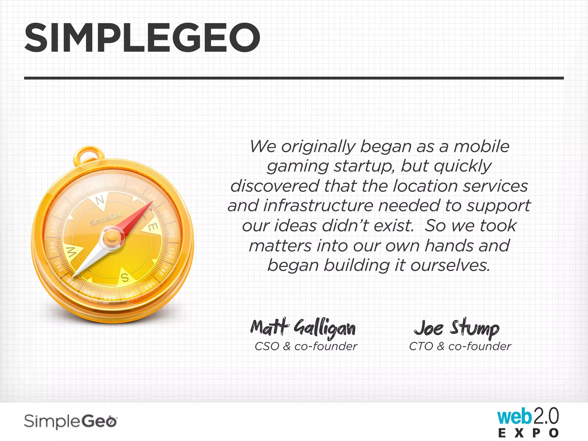 SIMPLEGEO

         We originally began as a mobile
            gaming startup, but quickly
       discovered that the location services
       and infrastructure needed to support
        our ideas didn’t exist. So we took
         matters into our own hands and
            began building it ourselves.


         Mt Gaig          Joe Stump
          CSO & co-founder   CTO & co-founder
 