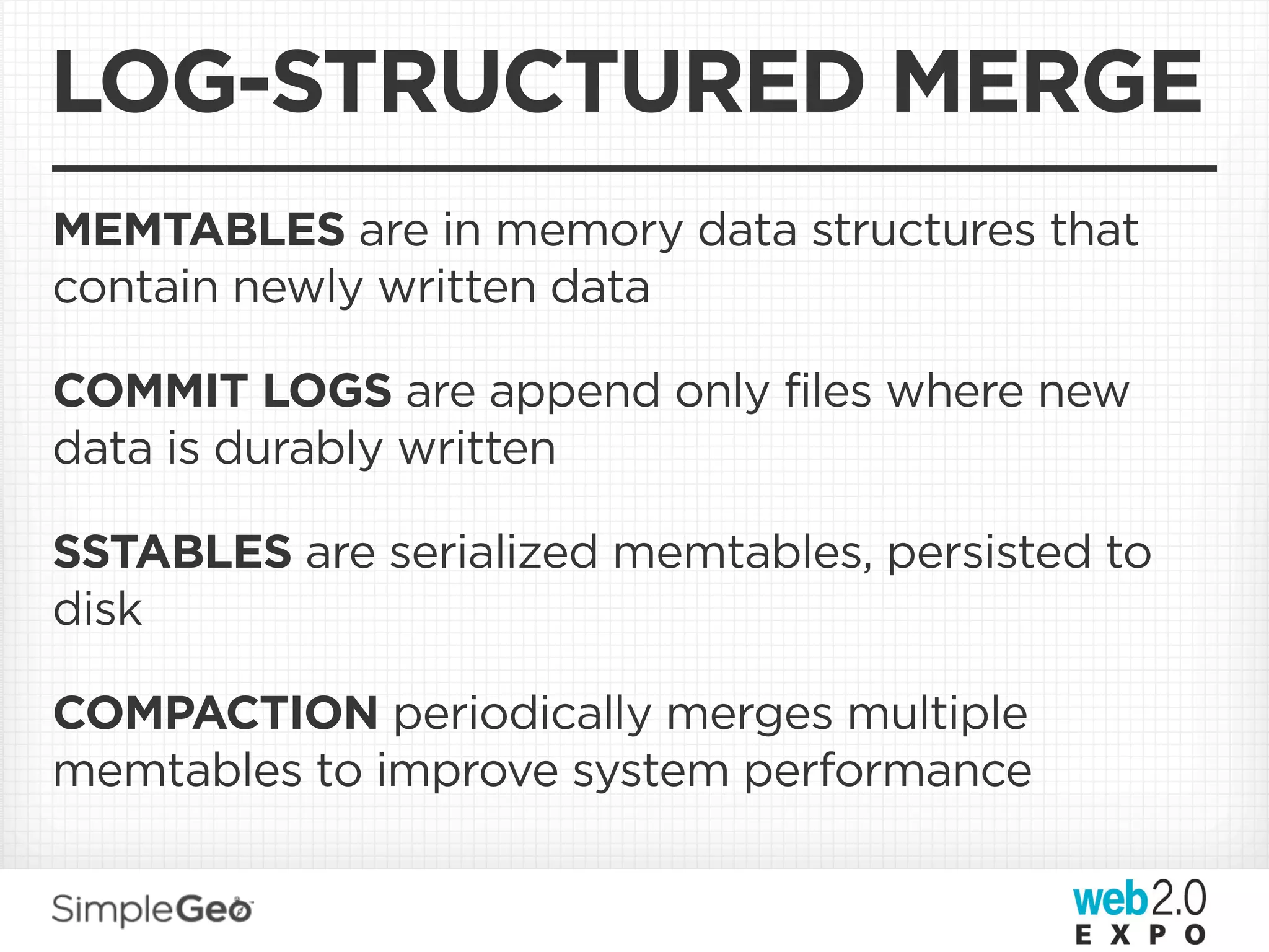 LOG-STRUCTURED MERGE
MEMTABLES are in memory data structures that
contain newly written data

COMMIT LOGS are append only files where new
data is durably written

SSTABLES are serialized memtables, persisted to
disk

COMPACTION periodically merges multiple
memtables to improve system performance
 