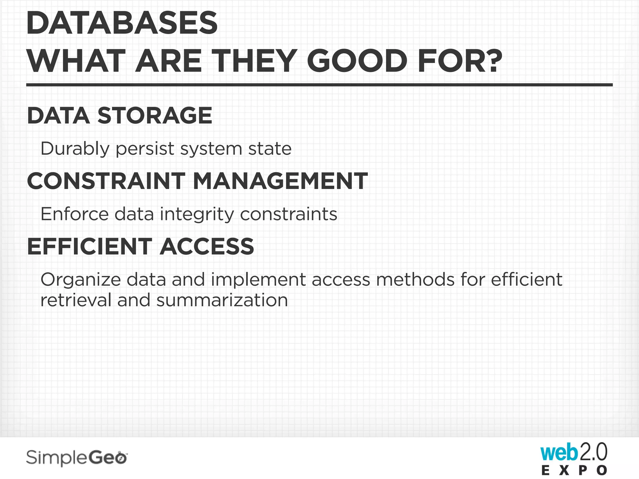 DATABASES
WHAT ARE THEY GOOD FOR?
DATA STORAGE
Durably persist system state
CONSTRAINT MANAGEMENT
Enforce data integrity constraints
EFFICIENT ACCESS
Organize data and implement access methods for efficient
retrieval and summarization
 