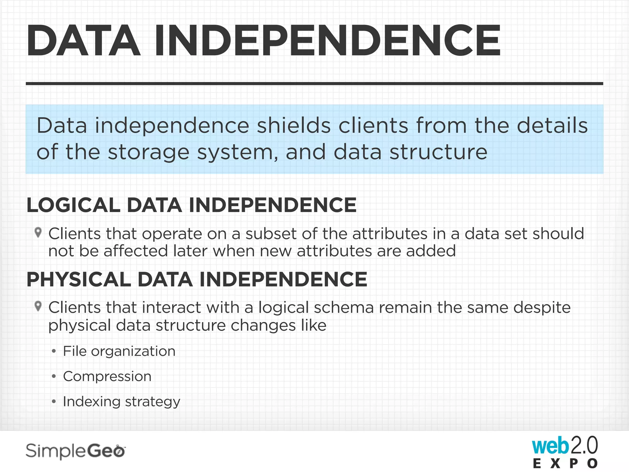 DATA INDEPENDENCE
Data independence shields clients from the details
of the storage system, and data structure

LOGICAL DATA INDEPENDENCE
 Clients that operate on a subset of the attributes in a data set should
 not be affected later when new attributes are added
PHYSICAL DATA INDEPENDENCE
 Clients that interact with a logical schema remain the same despite
 physical data structure changes like
 • File organization
 • Compression
 • Indexing strategy
 