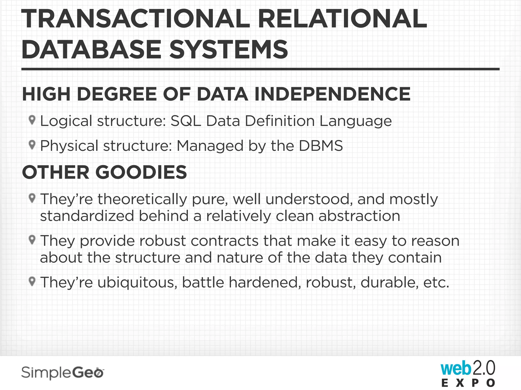 TRANSACTIONAL RELATIONAL
DATABASE SYSTEMS
HIGH DEGREE OF DATA INDEPENDENCE
 Logical structure: SQL Data Definition Language
 Physical structure: Managed by the DBMS
OTHER GOODIES
 They’re theoretically pure, well understood, and mostly
 standardized behind a relatively clean abstraction
 They provide robust contracts that make it easy to reason
 about the structure and nature of the data they contain
 They’re ubiquitous, battle hardened, robust, durable, etc.
 