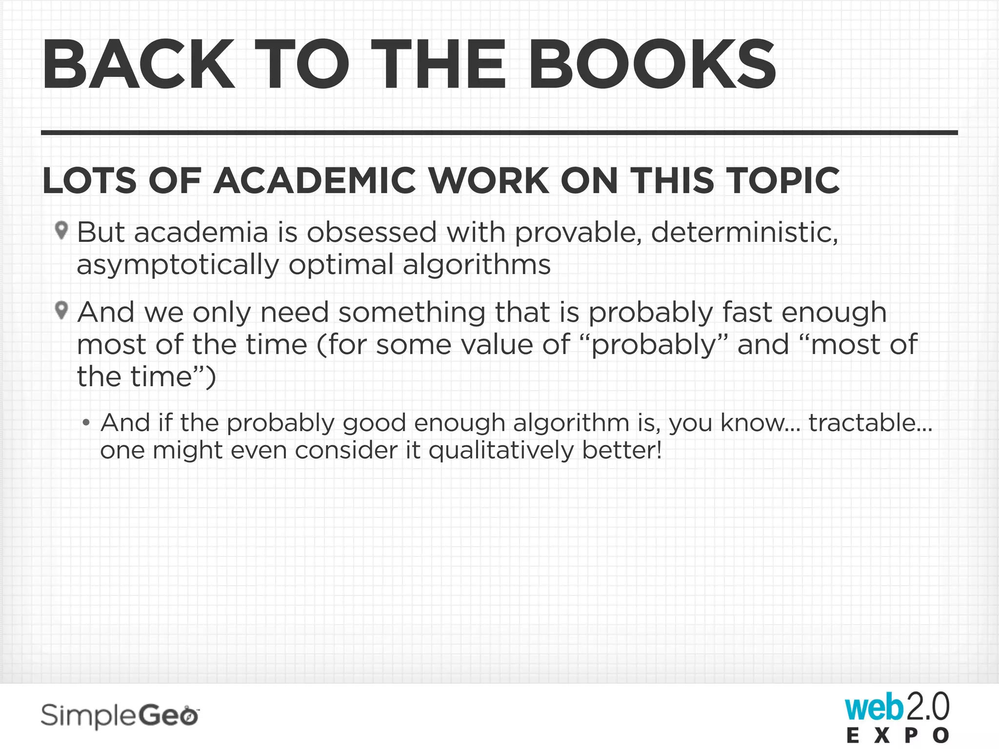 BACK TO THE BOOKS
LOTS OF ACADEMIC WORK ON THIS TOPIC
 But academia is obsessed with provable, deterministic,
 asymptotically optimal algorithms
 And we only need something that is probably fast enough
 most of the time (for some value of “probably” and “most of
 the time”)
 • And if the probably good enough algorithm is, you know... tractable...
   one might even consider it qualitatively better!
 