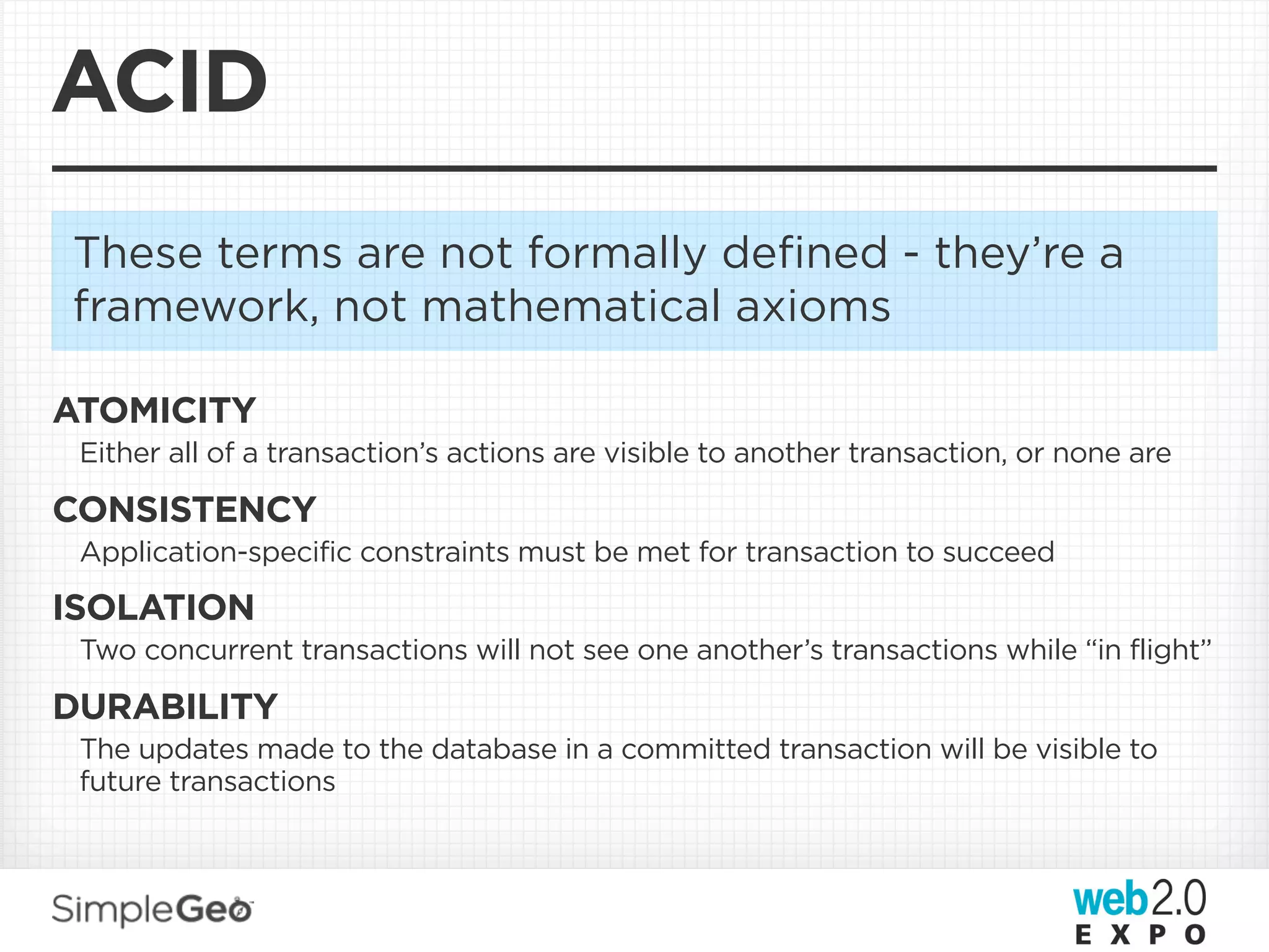 ACID
These terms are not formally deﬁned - they’re a
framework, not mathematical axioms

ATOMICITY
 Either all of a transaction’s actions are visible to another transaction, or none are

CONSISTENCY
 Application-specific constraints must be met for transaction to succeed

ISOLATION
 Two concurrent transactions will not see one another’s transactions while “in flight”

DURABILITY
 The updates made to the database in a committed transaction will be visible to
 future transactions
 