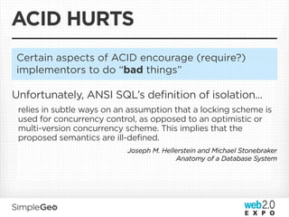 ACID HURTS
Certain aspects of ACID encourage (require?)
implementors to do “bad things”

Unfortunately, ANSI SQL’s definition of isolation...
 relies in subtle ways on an assumption that a locking scheme is
 used for concurrency control, as opposed to an optimistic or
 multi-version concurrency scheme. This implies that the
 proposed semantics are ill-defined.
                            Joseph M. Hellerstein and Michael Stonebraker
                                           Anatomy of a Database System
 