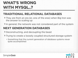WHAT’S WRONG
WITH MYSQL..?
TRADITIONAL RELATIONAL DATABASES
 They are from an era (er, one of the eras) when Big Iron was
 the answer to scaling up
 In general, the network was not considered part of the system
NEXT GENERATION DATABASES
 Deconstructing, and decoupling the beast
 Trying to create a loosely coupled structured storage system
 • Something that the current generation of database systems never
   quite accomplished
 