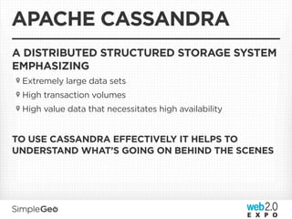 APACHE CASSANDRA
A DISTRIBUTED STRUCTURED STORAGE SYSTEM
EMPHASIZING
 Extremely large data sets
 High transaction volumes
 High value data that necessitates high availability


TO USE CASSANDRA EFFECTIVELY IT HELPS TO
UNDERSTAND WHAT’S GOING ON BEHIND THE SCENES
 