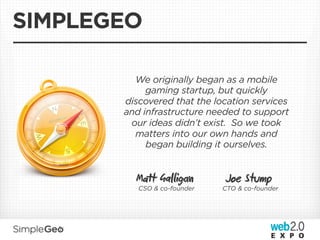 SIMPLEGEO

         We originally began as a mobile
            gaming startup, but quickly
       discovered that the location services
       and infrastructure needed to support
        our ideas didn’t exist. So we took
         matters into our own hands and
            began building it ourselves.


         Mt Gaig          Joe Stump
          CSO & co-founder   CTO & co-founder
 