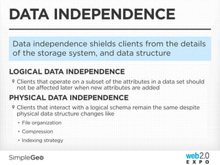 DATA INDEPENDENCE
Data independence shields clients from the details
of the storage system, and data structure

LOGICAL DATA INDEPENDENCE
 Clients that operate on a subset of the attributes in a data set should
 not be affected later when new attributes are added
PHYSICAL DATA INDEPENDENCE
 Clients that interact with a logical schema remain the same despite
 physical data structure changes like
 • File organization
 • Compression
 • Indexing strategy
 