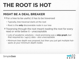 THE ROOT IS HOT
MIGHT BE A DEAL BREAKER
 For a tree to be useful, it has to be traversed
 • Typically, tree traversal starts at the root
 • Root is the only discoverable node in our tree
 Traversing through the root meant reading the root for every
 read or write below it - unacceptable
 • Lots of academic solutions - most promising was a skip graph, but
   that required O(n log(n)) data - also unacceptable
 • Minimum tree depth was propsed, but then you just get multiple hot-
   spots at your minimum depth nodes
 