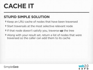 CACHE IT
STUPID SIMPLE SOLUTION
 Keep an LRU cache of nodes that have been traversed
 Start traversals at the most selective relevant node
 If that node doesn’t satisfy you, traverse up the tree
 Along with your result set, return a list of nodes that were
 traversed so the caller can add them to its cache
 