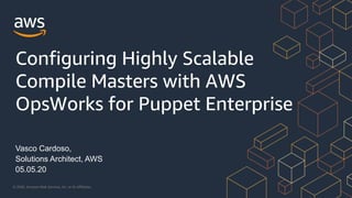 © 2020, Amazon Web Services, Inc. or its Affiliates.
Vasco Cardoso,
Solutions Architect, AWS
05.05.20
Configuring Highly Scalable
Compile Masters with AWS
OpsWorks for Puppet Enterprise
 