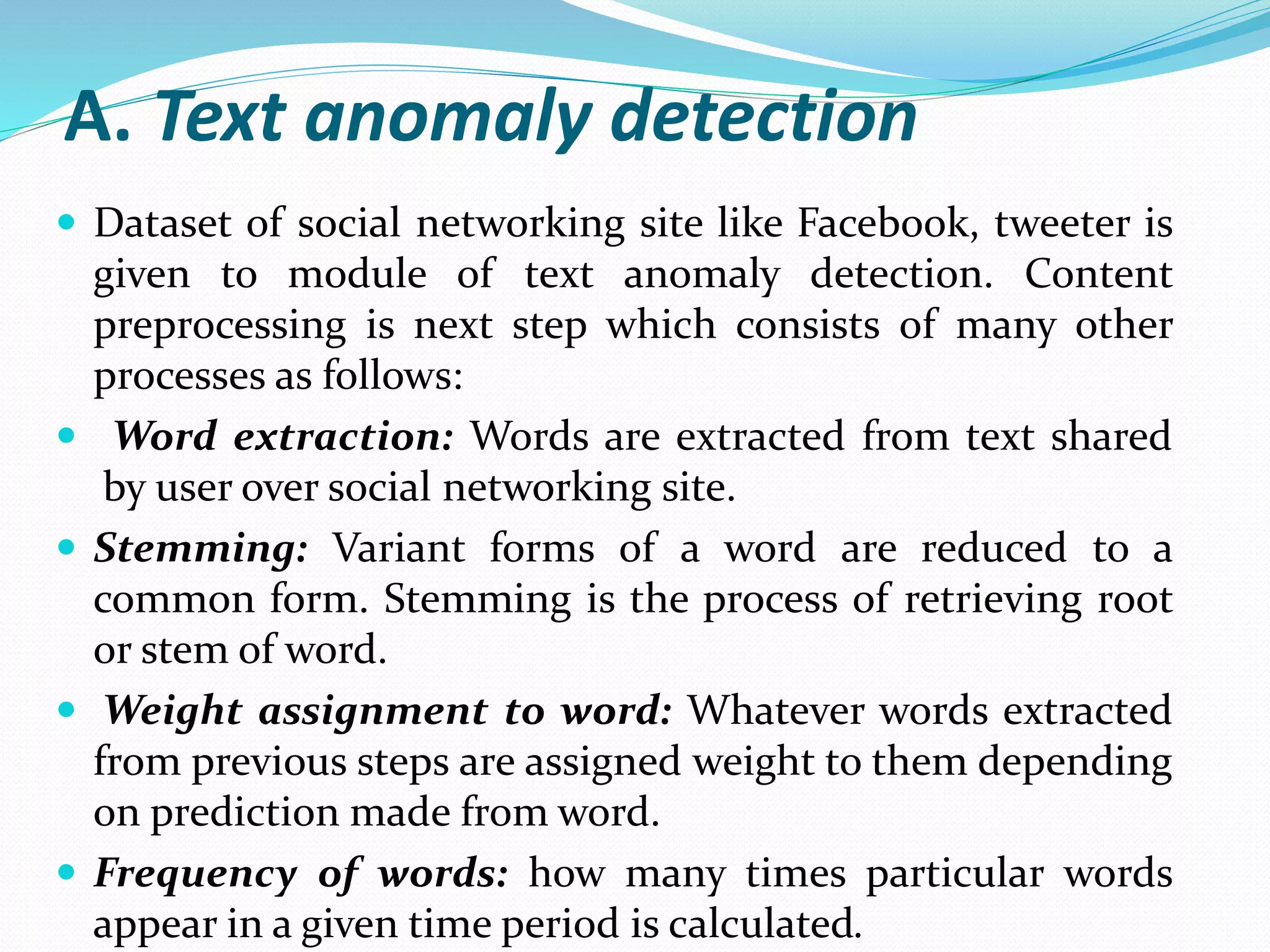 A. Text anomaly detection
 Dataset of social networking site like Facebook, tweeter is
given to module of text anomaly detection. Content
preprocessing is next step which consists of many other
processes as follows:
 Word extraction: Words are extracted from text shared
by user over social networking site.
 Stemming: Variant forms of a word are reduced to a
common form. Stemming is the process of retrieving root
or stem of word.
 Weight assignment to word: Whatever words extracted
from previous steps are assigned weight to them depending
on prediction made from word.
 Frequency of words: how many times particular words
appear in a given time period is calculated.
 