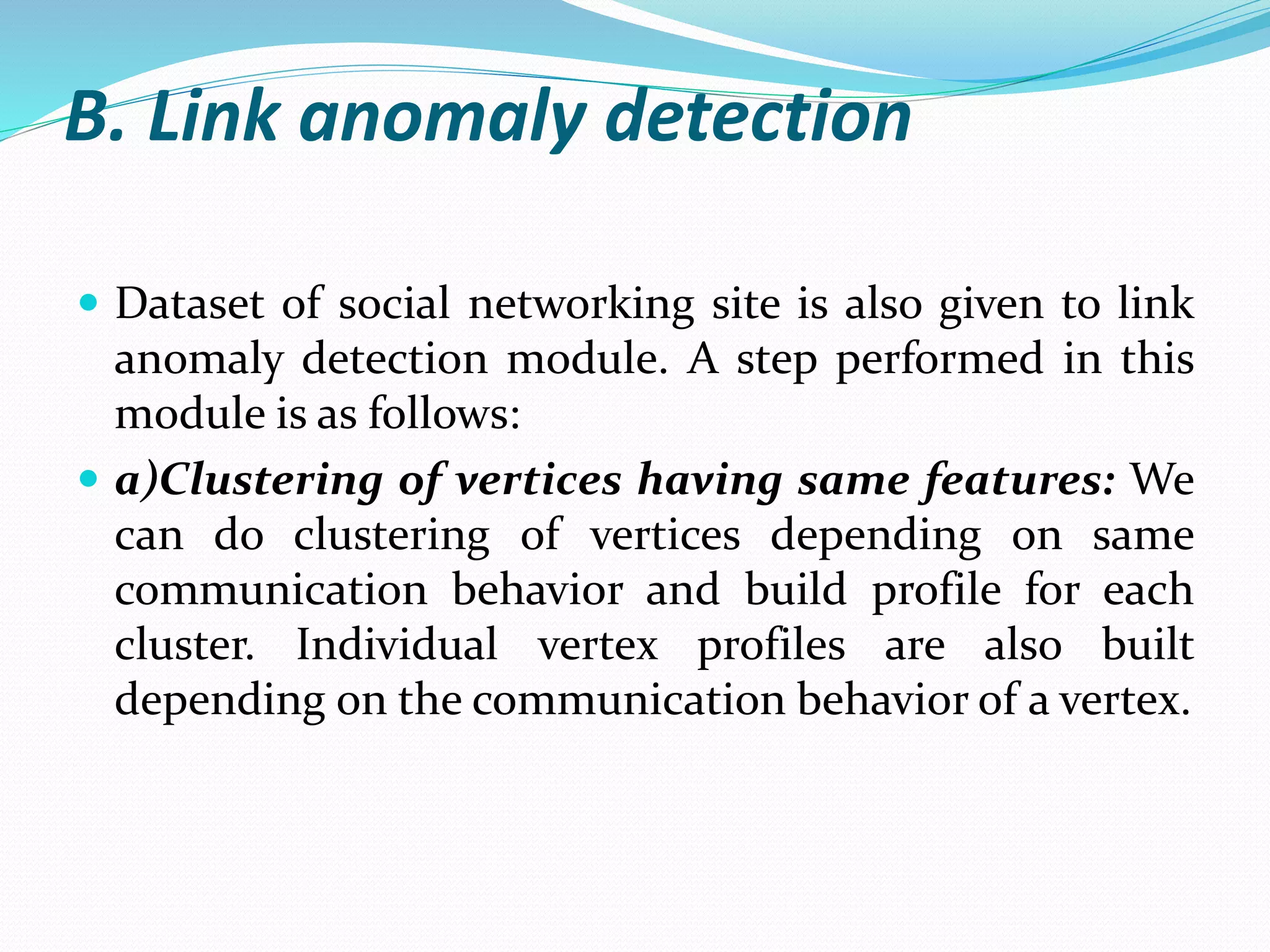 B. Link anomaly detection
 Dataset of social networking site is also given to link
anomaly detection module. A step performed in this
module is as follows:
 a)Clustering of vertices having same features: We
can do clustering of vertices depending on same
communication behavior and build profile for each
cluster. Individual vertex profiles are also built
depending on the communication behavior of a vertex.
 