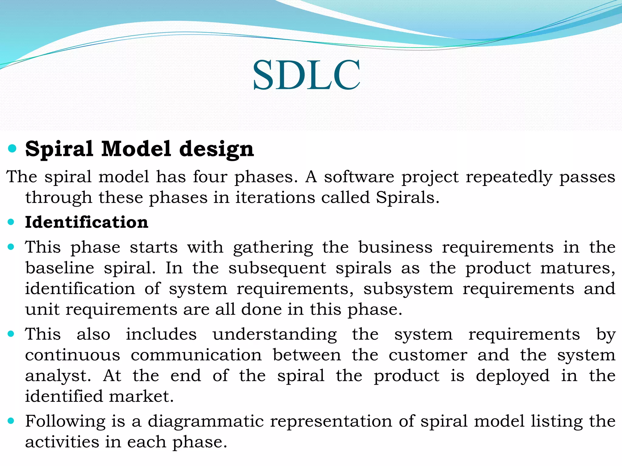 SDLC
 Spiral Model design
The spiral model has four phases. A software project repeatedly passes
through these phases in iterations called Spirals.
 Identification
 This phase starts with gathering the business requirements in the
baseline spiral. In the subsequent spirals as the product matures,
identification of system requirements, subsystem requirements and
unit requirements are all done in this phase.
 This also includes understanding the system requirements by
continuous communication between the customer and the system
analyst. At the end of the spiral the product is deployed in the
identified market.
 Following is a diagrammatic representation of spiral model listing the
activities in each phase.
 