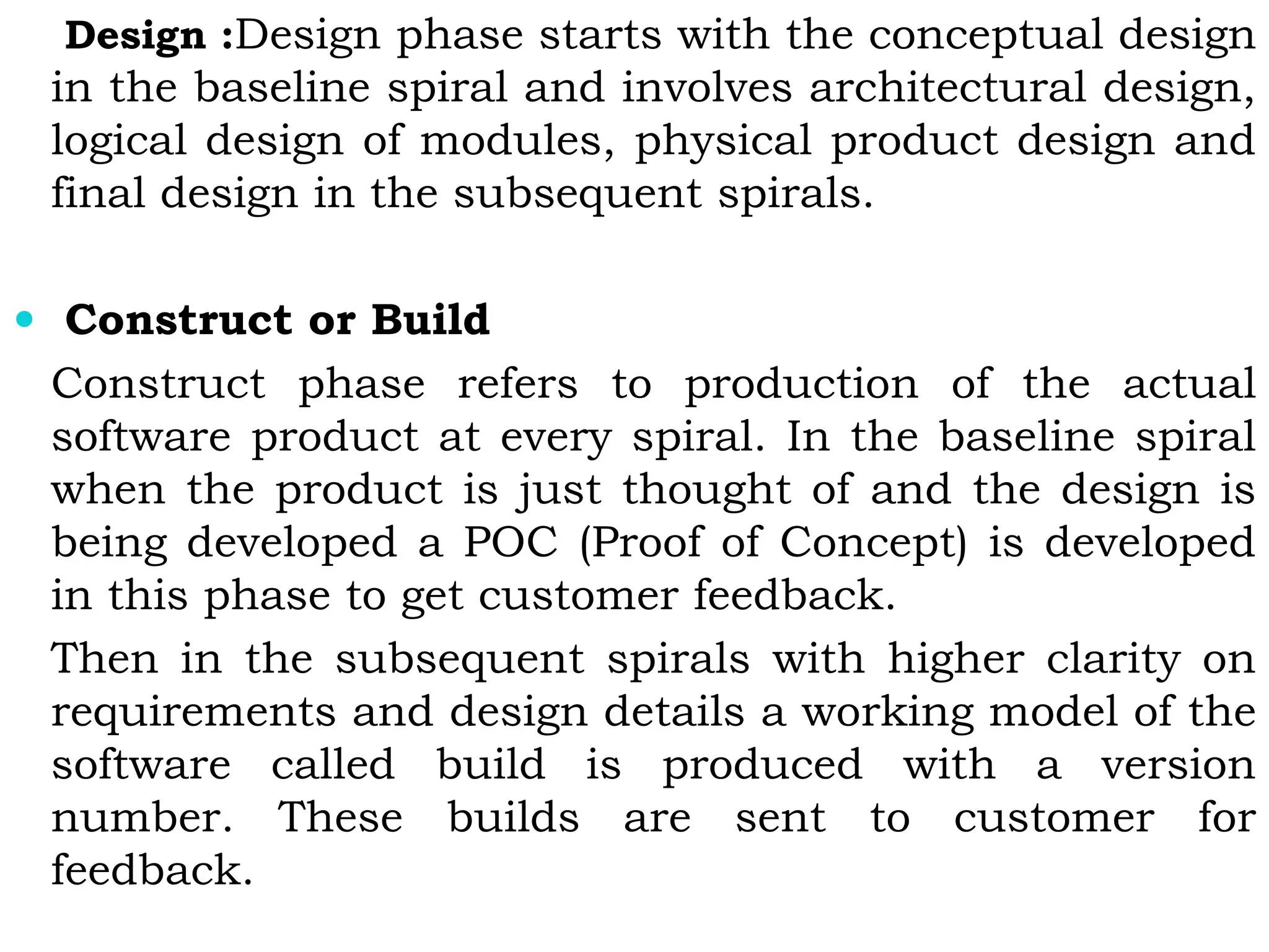 Design :Design phase starts with the conceptual design
in the baseline spiral and involves architectural design,
logical design of modules, physical product design and
final design in the subsequent spirals.
 Construct or Build
Construct phase refers to production of the actual
software product at every spiral. In the baseline spiral
when the product is just thought of and the design is
being developed a POC (Proof of Concept) is developed
in this phase to get customer feedback.
Then in the subsequent spirals with higher clarity on
requirements and design details a working model of the
software called build is produced with a version
number. These builds are sent to customer for
feedback.
 