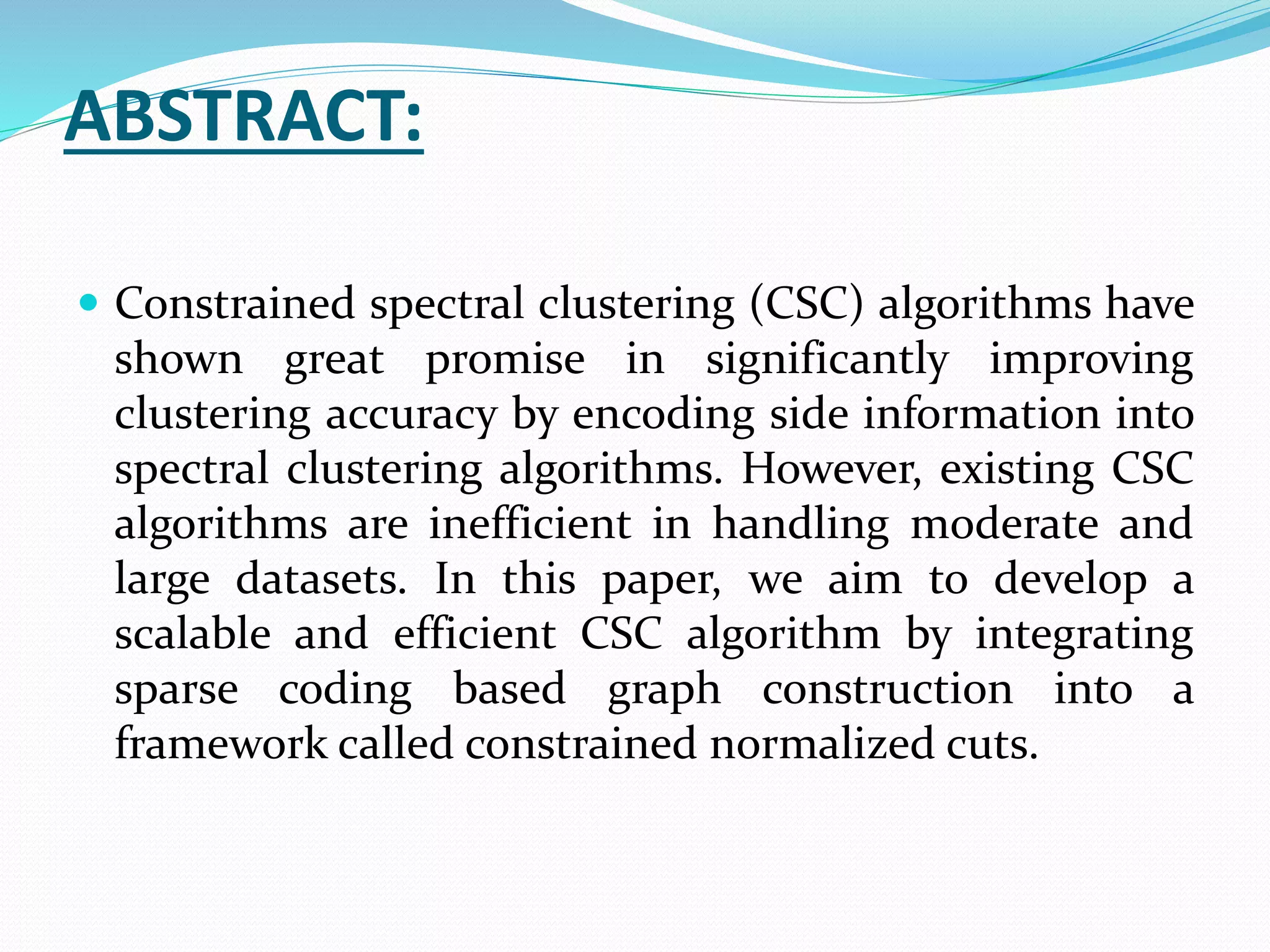 ABSTRACT:
 Constrained spectral clustering (CSC) algorithms have
shown great promise in significantly improving
clustering accuracy by encoding side information into
spectral clustering algorithms. However, existing CSC
algorithms are inefficient in handling moderate and
large datasets. In this paper, we aim to develop a
scalable and efficient CSC algorithm by integrating
sparse coding based graph construction into a
framework called constrained normalized cuts.
 