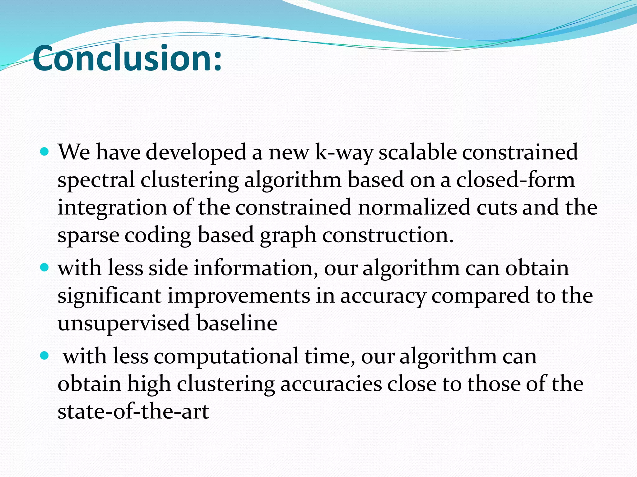 Conclusion:
 We have developed a new k-way scalable constrained
spectral clustering algorithm based on a closed-form
integration of the constrained normalized cuts and the
sparse coding based graph construction.
 with less side information, our algorithm can obtain
significant improvements in accuracy compared to the
unsupervised baseline
 with less computational time, our algorithm can
obtain high clustering accuracies close to those of the
state-of-the-art
 