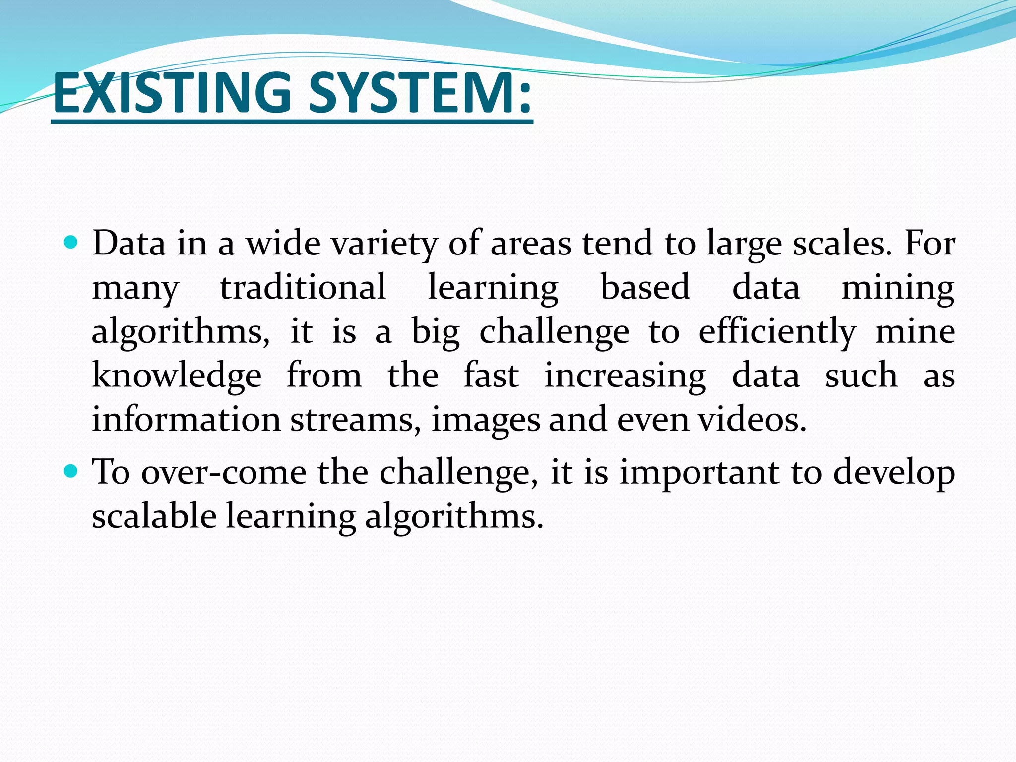 EXISTING SYSTEM:
 Data in a wide variety of areas tend to large scales. For
many traditional learning based data mining
algorithms, it is a big challenge to efficiently mine
knowledge from the fast increasing data such as
information streams, images and even videos.
 To over-come the challenge, it is important to develop
scalable learning algorithms.
 