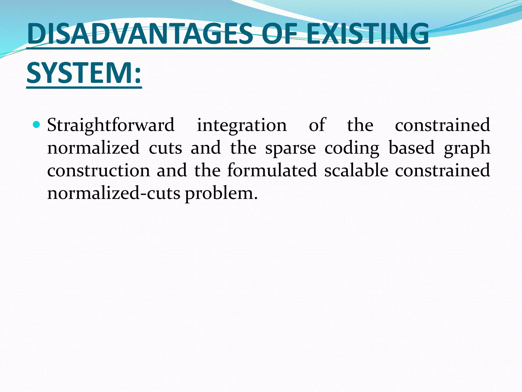 DISADVANTAGES OF EXISTING
SYSTEM:
 Straightforward integration of the constrained
normalized cuts and the sparse coding based graph
construction and the formulated scalable constrained
normalized-cuts problem.
 