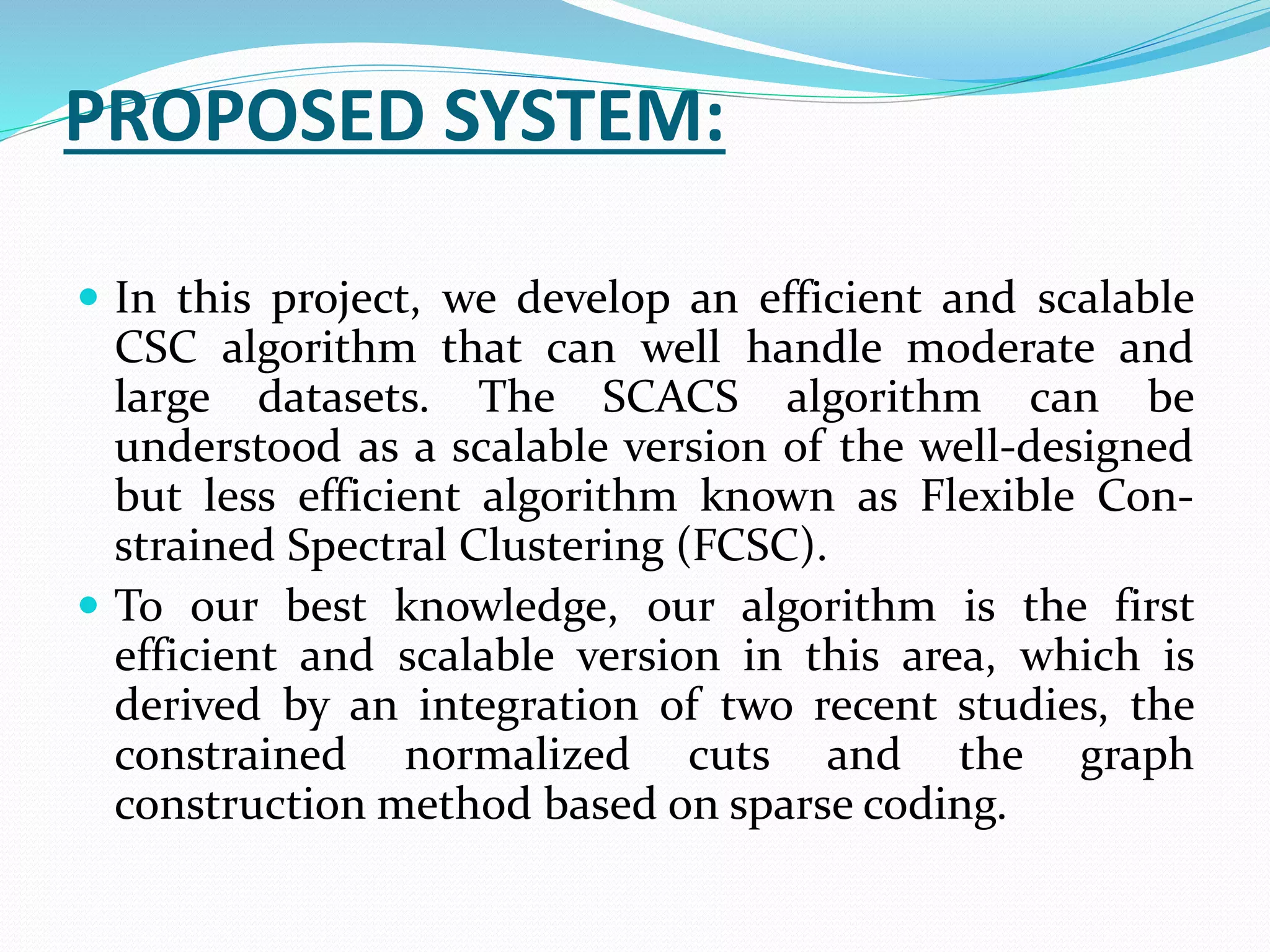 PROPOSED SYSTEM:
 In this project, we develop an efficient and scalable
CSC algorithm that can well handle moderate and
large datasets. The SCACS algorithm can be
understood as a scalable version of the well-designed
but less efficient algorithm known as Flexible Con-
strained Spectral Clustering (FCSC).
 To our best knowledge, our algorithm is the first
efficient and scalable version in this area, which is
derived by an integration of two recent studies, the
constrained normalized cuts and the graph
construction method based on sparse coding.
 