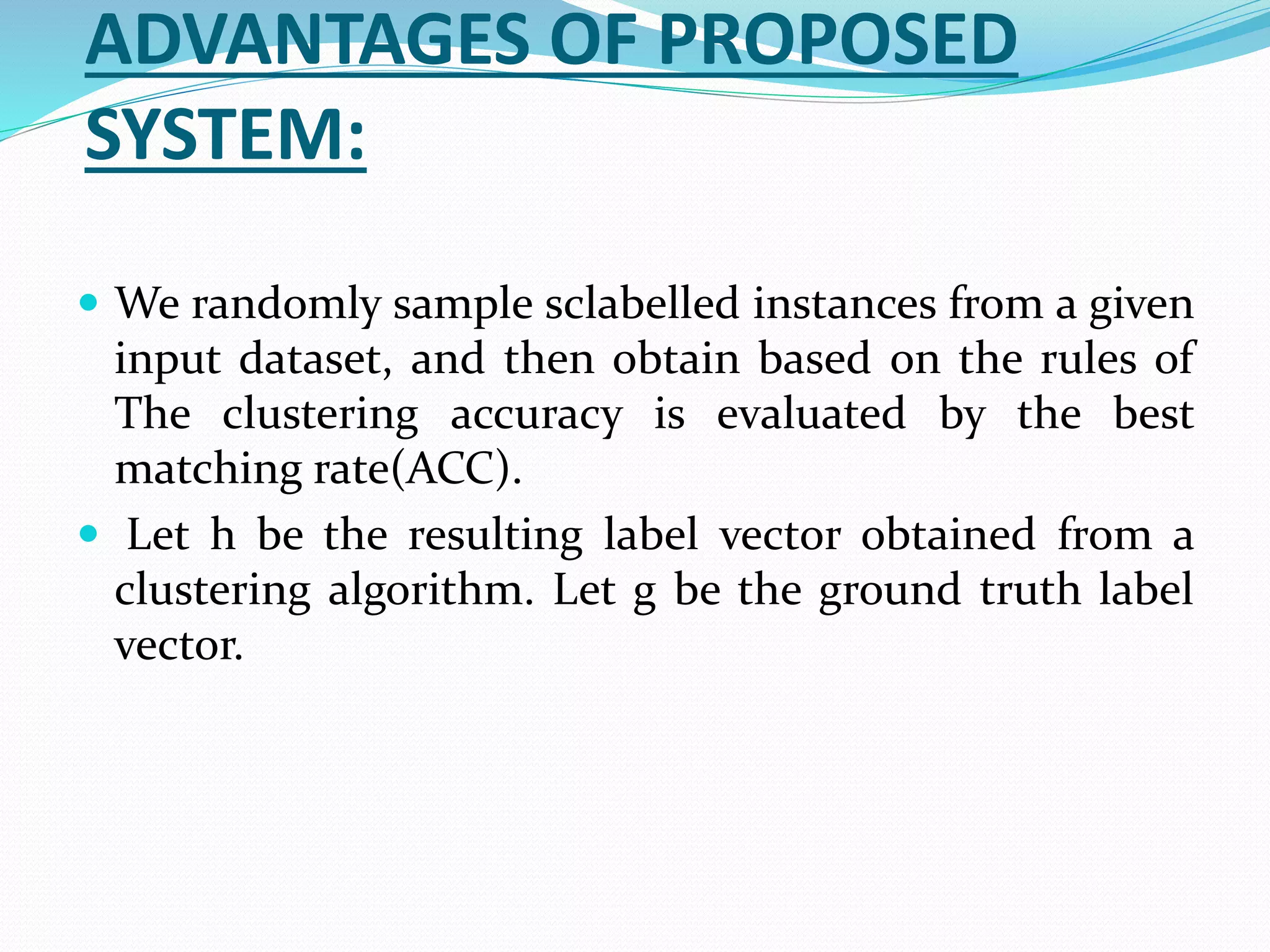 ADVANTAGES OF PROPOSED
SYSTEM:
 We randomly sample sclabelled instances from a given
input dataset, and then obtain based on the rules of
The clustering accuracy is evaluated by the best
matching rate(ACC).
 Let h be the resulting label vector obtained from a
clustering algorithm. Let g be the ground truth label
vector.
 
